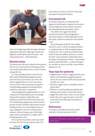 85
Generalpractice
www.dentistry.co.uk
For more information about the BADT, visit
badt.org.uk.
what is now beginning to filter through is that these
supplements often have a high sugar content and
hygienists and therapists need to be aware – and
make patients aware – of the drawbacks.
Dental caries
The dental team will need to identify those patients
who are at an increased risk of developing dental
caries and provide tailored advice on how to better
manage the risk.
In a study published online in July 2015 the
BDJ entitled, Bodybuilding supplementation
and tooth decay (www.nature.com, 2015), the
authors suggested there is a very real need to
raise awareness of the increasing consumption
of bodybuilding supplements amongst fitness
enthusiasts and amateur competitors.
Acknowledging that supplementation is a ‘key
component in bodybuilding and is increasingly
being used by amateur weight lifters and
enthusiasts to build their ideal bodies’, they said
that ‘bodybuilding supplements are advertised to
provide nutrients needed to help optimise muscle
building but they can contain high amounts of
sugar. Supplement users are consuming these
products, while not being aware of their high
sugar content, putting them at a higher risk of
developing dental caries.’
The researchers based their comments on the
discovery that 76% had gum disease while 55%
had evidence of cavities, with 45% of the study
participants having tooth erosion.
Increased risk
As frontline clinicians, it is important that
hygienists and therapists recognise the increased
risk for supplement users and raise awareness,
providing appropriate preventative advice.
The authors also suggest that dental
professionals need to be knowledgeable of
alternative products to help bodybuilders reach
their goals, without increasing the risk of dental
caries.
Dental therapist and BADT chair, Debbie
McGovern, says: ‘In all this, the patient’s history
is a fundamental part of the investigative phase
of dental care. The social history should include
details of interests, hobbies, sports etc, as well as
the other social and family-related information.
By taking a detailed patient history – that includes
pastimes and health habits – as dental therapists,
we can tailor our advice and offer a more holistic
approach to care.’
Tops tips for patients
•	Enlighten them. Evidence suggests that for most
athletes and individuals engaged in physical
activity, the use of sports drinks does not provide
a benefit over water
•	Therefore, suggest water as a healthier drink to
quench thirst
•	Tell them to avoid brushing immediately after
drinking acidic drinks to avoid tooth erosion
•	Suggest they drink with a straw or in one sitting
•	Advise they chew sugar-free gum or rinse the
mouth with water following consumption of
sports drinks.
Reference
www.nature.com/bdj/journal/v219/n1/full/
sj.bdj.2015.521.html retrieved 13/10/15
 