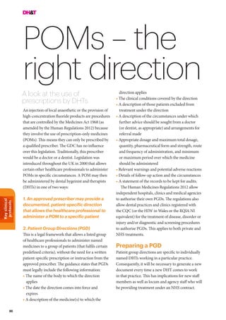 Keyclinical
protocols
86
POMs – the
right direction
A look at the use of
prescriptions by DHTs
direction applies
• The clinical conditions covered by the direction
• A description of those patients excluded from
treatment under the direction
• A description of the circumstances under which
further advice should be sought from a doctor
(or dentist, as appropriate) and arrangements for
referral made
• Appropriate dosage and maximum total dosage,
quantity, pharmaceutical form and strength, route
and frequency of administration, and minimum
or maximum period over which the medicine
should be administered
• Relevant warnings and potential adverse reactions
• Details of follow-up action and the circumstances
• A statement of the records to be kept for audits.
The Human Medicines Regulations 2012 allow
independent hospitals, clinics and medical agencies
to authorise their own PGDs. The regulations also
allow dental practices and clinics registered with
the CQC (or the HIW in Wales or the RQIA NI
equivalent) for the treatment of disease, disorder or
injury and/or diagnostic and screening procedures
to authorise PGDs. This applies to both private and
NHS treatments.
Preparing a PGD
Patient group directions are specific to individually
named DHTs working in a particular practice.
Consequently, it will be necessary to generate a new
document every time a new DHT comes to work
in that practice. This has implications for new staff
members as well as locum and agency staff who will
be providing treatment under an NHS contract.
An injection of local anaesthetic or the provision of
high-concentration fluoride products are procedures
that are controlled by the Medicines Act 1968 (as
amended by the Human Regulations 2012) because
they involve the use of prescription-only medicines
(POMs). This means they can only be prescribed by
a qualified prescriber. The GDC has no influence
over this legislation. Traditionally, this prescriber
would be a doctor or a dentist. Legislation was
introduced throughout the UK in 2000 that allows
certain other healthcare professionals to administer
POMs in specific circumstances. A POM may then
be administered by dental hygeinist and therapists
(DHTs) in one of two ways:
1. An approved prescriber may provide a
documented, patient-specific direction
that allows the healthcare professional to
administer a POM to a specific patient
2. Patient Group Directions (PGD)
This is a legal framework that allows a listed group
of healthcare professionals to administer named
medicines to a group of patients (that fulfils certain
predefined criteria), without the need for a written
patient-specific prescription or instruction from the
approved prescriber. The guidance states that PGDs
must legally include the following information:
• The name of the body to which the direction
applies
• The date the direction comes into force and
expires
• A description of the medicine(s) to which the
 