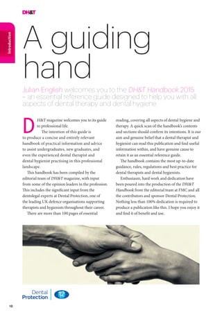 10
Introduction
A guiding
handJulian English welcomes you to the DH&T Handbook 2015
– an essential reference guide designed to help you with all
aspects of dental therapy and dental hygiene
reading, covering all aspects of dental hygiene and
therapy. A quick scan of the handbook’s contents
and sections should confirm its intentions. It is our
aim and genuine belief that a dental therapist and
hygienist can read this publication and find useful
information within, and have genuine cause to
retain it as an essential reference guide.
The handbook contains the most up-to-date
guidance, rules, regulations and best practice for
dental therapists and dental hygienists.
Enthusiasm, hard work and dedication have
been poured into the production of the DH&T
Handbook from the editorial team at FMC and all
the contributors and sponsor Dental Protection.
Nothing less than 100% dedication is required to
produce a publication like this. I hope you enjoy it
and find it of benefit and use.
H&T magazine welcomes you to its guide
to professional life.
The intention of this guide is
to produce a concise and entirely relevant
handbook of practical information and advice
to assist undergraduates, new graduates, and
even the experienced dental therapist and
dental hygienist practising in this professional
landscape.
This handbook has been compiled by the
editorial team of DH&T magazine, with input
from some of the opinion leaders in the profession.
This includes the significant input from the
dentolegal experts at Dental Protection, one of
the leading UK defence organisations supporting
therapists and hygienists throughout their career.
There are more than 100 pages of essential
D
 