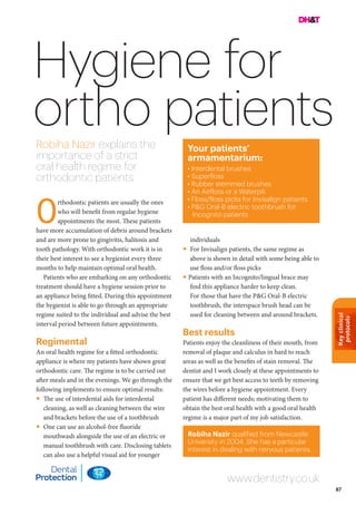 Keyclinical
protocols
87
Hygiene for
ortho patientsRobiha Nazir explains the
importance of a strict
oral health regime for
orthodontic patients
individuals
• For Invisalign patients, the same regime as
above is shown in detail with some being able to
use floss and/or floss picks
• Patients with an Incognito/lingual brace may
find this appliance harder to keep clean.
For those that have the P&G Oral-B electric
toothbrush, the interspace brush head can be
used for cleaning between and around brackets.
Best results
Patients enjoy the cleanliness of their mouth, from
removal of plaque and calculus in hard to reach
areas as well as the benefits of stain removal. The
dentist and I work closely at these appointments to
ensure that we get best access to teeth by removing
the wires before a hygiene appointment. Every
patient has different needs; motivating them to
obtain the best oral health with a good oral health
regime is a major part of my job satisfaction.
rthodontic patients are usually the ones
who will benefit from regular hygiene
appointments the most. These patients
have more accumulation of debris around brackets
and are more prone to gingivitis, halitosis and
tooth pathology. With orthodontic work it is in
their best interest to see a hygienist every three
months to help maintain optimal oral health.
Patients who are embarking on any orthodontic
treatment should have a hygiene session prior to
an appliance being fitted. During this appointment
the hygienist is able to go through an appropriate
regime suited to the individual and advise the best
interval period between future appointments.
Regimental
An oral health regime for a fitted orthodontic
appliance is where my patients have shown great
orthodontic care. The regime is to be carried out
after meals and in the evenings. We go through the
following implements to ensure optimal results:
• The use of interdental aids for interdental
cleaning, as well as cleaning between the wire
and brackets before the use of a toothbrush
• One can use an alcohol-free fluoride
mouthwash alongside the use of an electric or
manual toothbrush with care. Disclosing tablets
can also use a helpful visual aid for younger
O
Your patients’
armamentarium:
• Interdental brushes
• Superfloss
• Rubber stemmed brushes
• An Airfloss or a Waterpik
• Floss/floss picks for Invisalign patients
• P&G Oral-B electric toothbrush for
Incognito patients
Robiha Nazir qualified from Newcastle
University in 2004. She has a particular
interest in dealing with nervous patients.
www.dentistry.co.uk
 