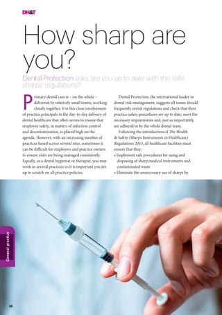 88
Generalpractice
How sharp are
you?Dental Protection asks, are you up to date with the ‘safe
sharps’ regulations?
Dental Protection, the international leader in
dental risk management, suggests all teams should
frequently revisit regulations and check that their
practice safety procedures are up to date, meet the
necessary requirements and, just as importantly,
are adhered to by the whole dental team.
Following the introduction of The Health
& Safety (Sharps Instruments in Healthcare)
Regulations 2013, all healthcare facilities must
ensure that they:
• Implement safe procedures for using and
disposing of sharp medical instruments and
contaminated waste
• Eliminate the unnecessary use of sharps by
rimary dental care is – on the whole –
delivered by relatively small teams, working
closely together. It is this close involvement
of practice principals in the day-to-day delivery of
dental healthcare that often serves to ensure that
employee safety, in matters of infection control
and decontamination, is placed high on the
agenda. However, with an increasing number of
practices based across several sites, sometimes it
can be difficult for employers and practice owners
to ensure risks are being managed consistently.
Equally, as a dental hygienist or therapist, you may
work in several practices so it is important you are
up to scratch on all practice policies.
P
 