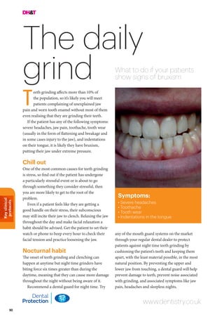 Keyclinical
protocols
90
The daily
grind What to do if your patients
show signs of bruxism
any of the mouth guard systems on the market
through your regular dental dealer to protect
patients against night time teeth grinding by
cushioning the patient’s teeth and keeping them
apart, with the least material possible, in the most
natural position. By preventing the upper and
lower jaw from touching, a dental guard will help
prevent damage to teeth, prevent noise associated
with grinding, and associated symptoms like jaw
pain, headaches and sleepless nights.
eeth grinding affects more than 10% of
the population, so it’s likely you will meet
patients complaining of unexplained jaw
pain and worn tooth enamel without most of them
even realising that they are grinding their teeth.
If the patient has any of the following symptoms:
severe headaches, jaw pain, toothache, tooth wear
(usually in the form of flattening and breakage and
in some cases injury to the jaw), and indentations
on their tongue, it is likely they have bruxism,
putting their jaw under extreme pressure.
Chill out
One of the most common causes for teeth grinding
is stress, so find out if the patient has undergone
a particularly stressful event or is about to go
through something they consider stressful, then
you are more likely to get to the root of the
problem.
Even if a patient feels like they are getting a
good handle on their stress, their subconscious
may still incite their jaw to clench. Relaxing the jaw
throughout the day and make facial relaxation a
habit should be advised. Get the patient to set their
watch or phone to beep every hour to check their
facial tension and practice loosening the jaw.
Nocturnal habit
The onset of teeth grinding and clenching can
happen at anytime but night time grinders have
biting force six times greater than during the
daytime, meaning that they can cause more damage
throughout the night without being aware of it.
Recommend a dental guard for night time. Try
www.dentistry.co.uk
T
Symptoms:
• Severe headaches
• Toothache
• Tooth wear
• Indentations in the tongue
 
