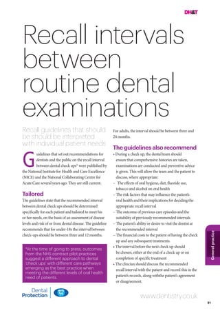 91
Generalpractice
Recall intervals
between
routine dental
examinations
Recall guidelines that should
be should be interpreted
with individual patient needs
For adults, the interval should be between three and
24 months.
The guidelines also recommend
• During a check up, the dental team should
ensure that comprehensive histories are taken,
examinations are conducted and preventive advice
is given. This will allow the team and the patient to
discuss, where appropriate:
–		The effects of oral hygiene, diet, fluoride use,
tobacco and alcohol on oral health
–	The risk factors that may influence the patient’s
oral health and their implications for deciding the
appropriate recall interval
–	The outcome of previous care episodes and the
suitability of previously recommended intervals
–	The patient’s ability or desire to visit the dentist at
the recommended interval
–	The financial costs to the patient of having the check
up and any subsequent treatments.
• The interval before the next check up should
be chosen, either at the end of a check up or on
completion of specific treatment
• The clincian should discuss the recommended
recall interval with the patient and record this in the
patient’s records, along withthe patient’s agreement
or disagreement.
uidelines that set out recommendations for
dentists and the public on the recall interval
between dental check ups* were published by
the National Institute for Health and Care Excellence
(NICE) and the National Collaborating Centre for
Acute Care several years ago. They are still current.
Tailored
The guidelines state that the recommended interval
between dental check ups should be determined
specifically for each patient and tailored to meet his
or her needs, on the basis of an assessment of disease
levels and risk of or from dental disease. The guideline
recommends that for under-18s the interval between
check-ups should be between three and 12 months.
www.dentistry.co.uk
*At the time of going to press, outcomes
from the NHS contract pilot practices
suggest a different approach to dental
‘check ups’ with different care pathways
emerging as the best practice when
meeting the different levels of oral health
need of patients.
G
 