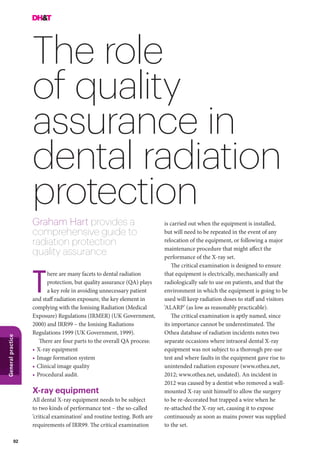 92
Generalpractice
The role
of quality
assurance in
dental radiation
protection
Graham Hart provides a
comprehensive guide to
radiation protection
quality assurance
is carried out when the equipment is installed,
but will need to be repeated in the event of any
relocation of the equipment, or following a major
maintenance procedure that might affect the
performance of the X-ray set.
The critical examination is designed to ensure
that equipment is electrically, mechanically and
radiologically safe to use on patients, and that the
environment in which the equipment is going to be
used will keep radiation doses to staff and visitors
‘ALARP’ (as low as reasonably practicable).
The critical examination is aptly named, since
its importance cannot be underestimated. The
Othea database of radiation incidents notes two
separate occasions where intraoral dental X-ray
equipment was not subject to a thorough pre-use
test and where faults in the equipment gave rise to
unintended radiation exposure (www.othea.net,
2012; www.othea.net, undated). An incident in
2012 was caused by a dentist who removed a wall-
mounted X-ray unit himself to allow the surgery
to be re-decorated but trapped a wire when he
re-attached the X-ray set, causing it to expose
continuously as soon as mains power was supplied
to the set.
here are many facets to dental radiation
protection, but quality assurance (QA) plays
a key role in avoiding unnecessary patient
and staff radiation exposure, the key element in
complying with the Ionising Radiation (Medical
Exposure) Regulations (IRMER) (UK Government,
2000) and IRR99 – the Ionising Radiations
Regulations 1999 (UK Government, 1999).
There are four parts to the overall QA process:
•	X-ray equipment
•	Image formation system
•	Clinical image quality
•	Procedural audit.
X-ray equipment
All dental X-ray equipment needs to be subject
to two kinds of performance test – the so-called
‘critical examination’ and routine testing. Both are
requirements of IRR99. The critical examination
T
 