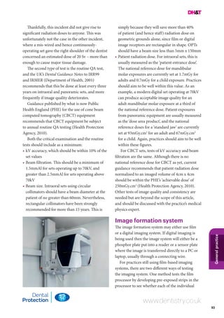 93
Generalpractice
www.dentistry.co.uk
Thankfully, this incident did not give rise to
significant radiation doses to anyone. This was
unfortunately not the case in the other incident,
where a mis-wired and hence continuously-
operating set gave the right shoulder of the dentist
concerned an estimated dose of 20 Sv – more than
enough to cause major tissue damage.
The second type of test is the routine QA test,
and the UK’s Dental Guidance Notes to IRR99
and IRMER (Department of Health, 2001)
recommends that this be done at least every three
years on intraoral and panoramic sets, and more
frequently if image quality deteriorates.
Guidance published by what is now Public
Health England (PHE) for the use of cone beam
computed tomography (CBCT) equipment
recommends that CBCT equipment be subject
to annual routine QA testing (Health Protection
Agency, 2010).
Both the critical examination and the routine
tests should include as a minimum:
•	kV accuracy, which should be within 10% of the
set values
•	Beam filtration. This should be a minimum of
1.5mmAl for sets operating up to 70kV, and
greater than 2.5mmAl for sets operating above
70kV
•	Beam size. Intraoral sets using circular
collimators should have a beam diameter at the
patient of no greater than 60mm. Nevertheless,
rectangular collimators have been strongly
recommended for more than 15 years. This is
simply because they will save more than 40%
of patient (and hence staff) radiation dose on
geometric grounds alone, since film or digital
image receptors are rectangular in shape. OPTs
should have a beam size less than 5mm x 150mm
•	Patient radiation dose. For intraoral sets, this is
usually measured as the ‘patient entrance dose’.
The national reference dose for mandibular
molar exposures are currently set at 1.7mGy for
adults and 0.7mGy for a child exposure. Practices
should aim to be well within this value. As an
example, a modern digital set operating at 70kV
can produce acceptable image quality for an
adult mandibular molar exposure at a third of
the national reference dose. Patient exposures
from panoramic equipment are usually measured
as the ‘dose area product’, and the national
reference doses for a ‘standard jaw’ are currently
set at 93mGy.cm2
for an adult and 67mGy.cm2
for a child. Again, practices should aim to be well
within these figures.
For CBCT sets, tests of kV accuracy and beam
filtration are the same. Although there is no
national reference dose for CBCT as yet, current
guidance recommends that patient radiation dose
normalised to an imaged volume of 4cm x 4cm
should be within the PHE’s ‘achievable dose’ of
250mGy.cm2
(Health Protection Agency, 2010).
Other tests of image quality and consistency are
needed but are beyond the scope of this article,
and should be discussed with the practice’s medical
physics expert.
Image formation system
The image formation system may either use film
or a digital imaging system. If digital imaging is
being used then the image system will either be a
phosphor plate put into a reader or a sensor plate
where the image is transferred directly to a PC or
laptop, usually through a connecting wire.
For practices still using film-based imaging
systems, there are two different ways of testing
the imaging system. One method tests the film
processor by developing pre-exposed strips in the
processor to see whether each of the individual
 