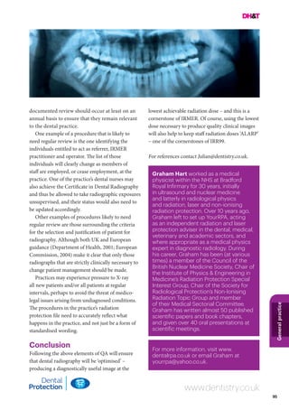 95
Generalpractice
documented review should occur at least on an
annual basis to ensure that they remain relevant
to the dental practice.
One example of a procedure that is likely to
need regular review is the one identifying the
individuals entitled to act as referrer, IRMER
practitioner and operator. The list of those
individuals will clearly change as members of
staff are employed, or cease employment, at the
practice. One of the practice’s dental nurses may
also achieve the Certificate in Dental Radiography
and thus be allowed to take radiographic exposures
unsupervised, and their status would also need to
be updated accordingly.
Other examples of procedures likely to need
regular review are those surrounding the criteria
for the selection and justification of patient for
radiography. Although both UK and European
guidance (Department of Health, 2001; European
Commission, 2004) make it clear that only those
radiographs that are strictly clinically necessary to
change patient management should be made.
Practices may experience pressure to X-ray
all new patients and/or all patients at regular
intervals, perhaps to avoid the threat of medico-
legal issues arising from undiagnosed conditions.
The procedures in the practice’s radiation
protection file need to accurately reflect what
happens in the practice, and not just be a form of
standardised wording.
Conclusion
Following the above elements of QA will ensure
that dental radiography will be ‘optimised’ –
producing a diagnostically useful image at the
lowest achievable radiation dose – and this is a
cornerstone of IRMER. Of course, using the lowest
dose necessary to produce quality clinical images
will also help to keep staff radiation doses ‘ALARP’
– one of the cornerstones of IRR99.
For references contact Julian@dentistry.co.uk.
Graham Hart worked as a medical
physicist within the NHS at Bradford
Royal Infirmary for 30 years, initially
in ultrasound and nuclear medicine
and latterly in radiological physics
and radiation, laser and non-ionising
radiation protection. Over 10 years ago,
Graham left to set up YourRPA, acting
as an independent radiation and laser
protection adviser in the dental, medical,
veterinary and academic sectors, and
where appropriate as a medical physics
expert in diagnostic radiology. During
his career, Graham has been (at various
times) a member of the Council of the
British Nuclear Medicine Society, Chair of
the Institute of Physics & Engineering in
Medicine’s Radiation Protection Special
Interest Group, Chair of the Society for
Radiological Protection’s Non-Ionising
Radiation Topic Group and member
of their Medical Sectorial Committee.
Graham has written almost 50 published
scientific papers and book chapters,
and given over 40 oral presentations at
scientific meetings.
For more information, visit www.
dentalrpa.co.uk or email Graham at
yourrpa@yahoo.co.uk.
www.dentistry.co.uk
 