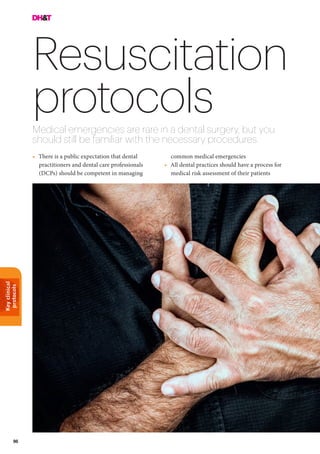 Keyclinical
protocols
96
Resuscitation
protocolsMedical emergencies are rare in a dental surgery, but you
should still be familiar with the necessary procedures
•	 There is a public expectation that dental
practitioners and dental care professionals
(DCPs) should be competent in managing
common medical emergencies
•	 All dental practices should have a process for
medical risk assessment of their patients
 
