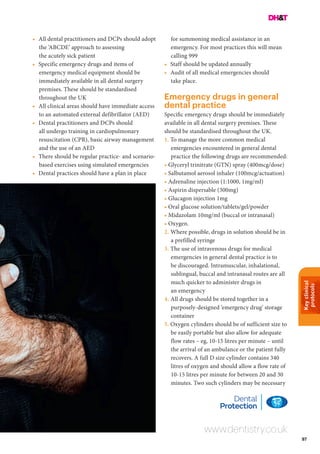 Keyclinical
protocols
97
www.dentistry.co.uk
•	 All dental practitioners and DCPs should adopt
the ‘ABCDE’ approach to assessing
the acutely sick patient
•	 Specific emergency drugs and items of
emergency medical equipment should be
immediately available in all dental surgery
premises. These should be standardised
throughout the UK
•	 All clinical areas should have immediate access
to an automated external defibrillator (AED)
•	 Dental practitioners and DCPs should
all undergo training in cardiopulmonary
resuscitation (CPR), basic airway management
and the use of an AED
•	 There should be regular practice- and scenario-
based exercises using simulated emergencies
•	 Dental practices should have a plan in place
for summoning medical assistance in an
emergency. For most practices this will mean
calling 999
•	 Staff should be updated annually
•	 Audit of all medical emergencies should
take place.
Emergency drugs in general
dental practice
Specific emergency drugs should be immediately
available in all dental surgery premises. These
should be standardised throughout the UK.
1. To manage the more common medical
emergencies encountered in general dental
practice the following drugs are recommended:
• Glyceryl trinitrate (GTN) spray (400mcg/dose)
• Salbutamol aerosol inhaler (100mcg/actuation)
• Adrenaline injection (1:1000, 1mg/ml)
• Aspirin dispersable (300mg)
• Glucagon injection 1mg
• Oral glucose solution/tablets/gel/powder
• Midazolam 10mg/ml (buccal or intranasal)
• Oxygen.
2. Where possible, drugs in solution should be in
a prefilled syringe
3. The use of intravenous drugs for medical
emergencies in general dental practice is to
be discouraged. Intramuscular, inhalational,
sublingual, buccal and intranasal routes are all
much quicker to administer drugs in
an emergency
4. All drugs should be stored together in a
purposely-designed ‘emergency drug’ storage
container
5. Oxygen cylinders should be of sufficient size to
be easily portable but also allow for adequate
flow rates – eg, 10-15 litres per minute – until
the arrival of an ambulance or the patient fully
recovers. A full D size cylinder contains 340
litres of oxygen and should allow a flow rate of
10-15 litres per minute for between 20 and 30
minutes. Two such cylinders may be necessary
 