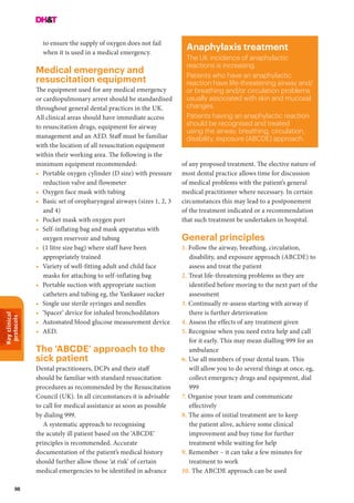 Keyclinical
protocols
98
to ensure the supply of oxygen does not fail
when it is used in a medical emergency.
Medical emergency and
resuscitation equipment
The equipment used for any medical emergency
or cardiopulmonary arrest should be standardised
throughout general dental practices in the UK.
All clinical areas should have immediate access
to resuscitation drugs, equipment for airway
management and an AED. Staff must be familiar
with the location of all resuscitation equipment
within their working area. The following is the
minimum equipment recommended:
•	 Portable oxygen cylinder (D size) with pressure
reduction valve and flowmeter
• 	Oxygen face mask with tubing
• 	Basic set of oropharyngeal airways (sizes 1, 2, 3
and 4)
• 	Pocket mask with oxygen port
• 	Self-inflating bag and mask apparatus with
oxygen reservoir and tubing
•	 (1 litre size bag) where staff have been
appropriately trained
• 	Variety of well-fitting adult and child face
masks for attaching to self-inflating bag
• 	Portable suction with appropriate suction
catheters and tubing eg, the Yankauer sucker
• 	Single use sterile syringes and needles
• 	‘Spacer’ device for inhaled bronchodilators
• 	Automated blood glucose measurement device
• 	AED.
The ‘ABCDE’ approach to the
sick patient
Dental practitioners, DCPs and their staff
should be familiar with standard resuscitation
procedures as recommended by the Resuscitation
Council (UK). In all circumstances it is advisable
to call for medical assistance as soon as possible
by dialing 999.
A systematic approach to recognising
the acutely ill patient based on the ‘ABCDE’
principles is recommended. Accurate
documentation of the patient’s medical history
should further allow those ‘at risk’ of certain
medical emergencies to be identified in advance
Anaphylaxis treatment
The UK incidence of anaphylactic
reactions is increasing.
Patients who have an anaphylactic
reaction have life-threatening airway and/
or breathing and/or circulation problems
usually associated with skin and mucosal
changes.
Patients having an anaphylactic reaction
should be recognised and treated
using the airway, breathing, circulation,
disability, exposure (ABCDE) approach.
of any proposed treatment. The elective nature of
most dental practice allows time for discussion
of medical problems with the patient’s general
medical practitioner where necessary. In certain
circumstances this may lead to a postponement
of the treatment indicated or a recommendation
that such treatment be undertaken in hospital.
General principles
1. Follow the airway, breathing, circulation,
disability, and exposure approach (ABCDE) to
assess and treat the patient
2. Treat life-threatening problems as they are
identified before moving to the next part of the
assessment
3. Continually re-assess starting with airway if
there is further deterioration
4. Assess the effects of any treatment given
5. Recognise when you need extra help and call
for it early. This may mean dialling 999 for an
ambulance
6. Use all members of your dental team. This
will allow you to do several things at once, eg,
collect emergency drugs and equipment, dial
999
7. Organise your team and communicate
effectively
8.	The aims of initial treatment are to keep
the patient alive, achieve some clinical
improvement and buy time for further
treatment while waiting for help
9.	Remember – it can take a few minutes for
treatment to work
10. The ABCDE approach can be used
 