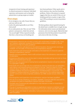 Keyclinical
protocols
99
www.dentistry.co.uk
• Anaphylactic reactions are not easy to study with randomised controlled trials. There
are, however, systematic reviews of the available evidence and a wealth of clinical
experience to help formulate guidelines
• The exact treatment will depend on the patient’s location, the equipment and drugs
available, and the skills of those treating the anaphylactic reaction
• Early treatment with intramuscular adrenaline is the treatment of choice for patients
having an anaphylactic reaction
• Despite previous guidelines, there is still confusion about the indications, dose and route
of adrenaline
• Intravenous adrenaline must only be used in certain specialist settings and only by those
skilled and experienced in its use
• All those who are suspected of having had an anaphylactic reaction should be referred
to a specialist in allergy
• Individuals who are at high risk of an anaphylactic reaction should carry an adrenaline
auto-injector and receive training and support in its use. There is a need for further
research about the diagnosis, treatment and prevention of anaphylactic reactions. This
guideline replaces the previous guideline from the Resuscitation Council (UK): The
emergency medical treatment of anaphylactic reactions for first medical responders
and for community nurses (originally published July 1999, revised January 2002, May
2005)
• The recognition and treatment of an anaphylactic reaction has been simplified
• The use of an Airway, Breathing, Circulation, Disability, Exposure (ABCDE) approach to
recognise and treat an anaphylactic reaction has been introduced
• The early use of intramuscular adrenaline by most rescuers to treat an anaphylactic
reaction is emphasised
• The use of intravenous adrenaline to treat an anaphylactic reaction is clarified. It must
only be used by those skilled and experienced in its use in certain specialist settings
• The age ranges and doses for adrenaline, hydrocortisone and chlorphenamine have
been simplified.
irrespective of your training and experience
in clinical assessment or treatment. Individual
experience and measures such as laying the
patient down or giving oxygen are needed.
First steps
• In an emergency, stay calm. Ensure that you
and your staff are safe
• Look at the patient generally to see if they
look unwell
• In an awake patient ask, ‘How are you?’ If the
patient is unresponsive, shake him and ask,
‘Are you all right?’ If they respond normally,
they have a clear airway, are breathing and
have brain perfusion. If they speak only in
short sentences, they may have breathing
problems. Failure of the patient to respond
suggests that they are unwell. If they are not
breathing and have no pulse or signs of life,
start CPR according to current resuscitation
guidelines.
The latest guidance about required training for
the dental team is available from www.gdc-uk.org.
For information about courses and educational
resources, visit www.resus.org.uk. Material by kind
permission from the Resuscitation Council (UK)
and correct at the time of writing.
 