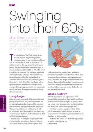 102
Generalpractice
Swinging
into their 60sMhari Coxon considers
whether the UK dental
profession is prepared to
meet the healthcare needs
of our ageing population
he population of the UK is ageing. Over
the last 25 years, the percentage of the
population aged 65 and over increased from
15% in 1983 to 16% in 2008, an increase of 1.5
million people in this age group. Over the same
period, the percentage of the population aged 16
and under decreased from 21% to 19%. This trend
is projected to continue. The mid-year population
estimates from the Office for National Statistics,
General Register Office for Scotland and the
Northern Ireland Statistics and Research Agency
show that by 2033, 23% of the population will be
aged 65 and over compared to 18% aged 16 or
younger. This ageing population is not exclusive to
the UK and most developed countries are facing
the same statistics.
Living longer
Being 60 now is completely different to when our
grandparents or even our parents turned 60. We
are staying healthier, keeping youthful and, most
pertinent to us, keeping our teeth for longer too.
Think of Helen Mirren in her bikini at 60 still
turning heads. And Harrison Ford is still making
women weak at the knees. Sixty is the new 40. And
40? Well, that’s still young.
People could be living not only longer, but to
a better quality, according to doctors writing in
The Lancet medical journal, who say that most
T
evidence shows the under-85s are tending to
remain more capable and mobile than before. They
have more chronic illnesses, such as cancers and
heart conditions, but people survive them because
they are diagnosed earlier and get better treatment.
Healthcare is being provided more and more in a
non-hospital environment to ease the burden on
our overstretched wards.
What is healthy?
Patients’ perceptions and expectations have
changed a lot in attitude to their health, healthcare
professionals and their thoughts on ageing. There
was a time when it was expected and accepted that
you would lose your teeth as you got older.
Now that we have a large proportion of the
elderly population that are dentate, we need to
look at how we care for these patients and the work
they have in their mouths.
Problems that we see and deal with regularly in
an ageing patient group are:
• Xerostomia
 