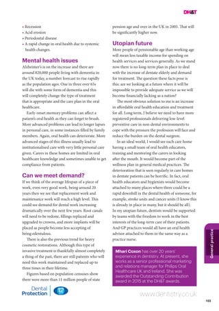 103
Generalpractice
www.dentistry.co.uk
• Recession
• Acid erosion
• Periodontal disease
• A rapid change in oral health due to systemic
health changes.
Mental health issues
Alzheimer’s is on the increase and there are
around 820,000 people living with dementia in
the UK today, a number forecast to rise rapidly
as the population ages. One in three over 65s
will die with some form of dementia and this
will completely change the type of treatment
that is appropriate and the care plan in the oral
healthcare.
Early-onset memory problems can affect a
patient’s oral health as they can forget to brush.
More advanced problems can lead to longer lapses
in personal care, in some instances filled by family
members. Again, oral health can deteriorate. More
advanced stages of this illness usually lead to
institutionalised care with very little personal care
given. Carers in these homes are limited in oral
healthcare knowledge and sometimes unable to get
compliance from patients.
Can we meet demand?
If we think of the average lifespan of a piece of
work, even very good work, being around 20
years then we see that replacement work and
maintenance work will reach a high level. This
could see demand for dental work increasing
dramatically over the next few years. Root canals
will need to be redone, fillings replaced and
upgraded to crowns, and more implants will be
placed as people become less accepting of
being edentulous.
There is also the previous trend for heavy
cosmetic restorations. Although this type of
invasive treatment is thankfully almost completely
a thing of the past, there are still patients who will
need this work maintained and replaced up to
three times in their lifetime.
Figures based on population censuses show
there were more than 11 million people of state
pension age and over in the UK in 2005. That will
be significantly higher now.
Utopian future
More people of pensionable age than working age
will mean less taxable income for spending on
health services and services generally. As we stand
now there is no long-term plan in place to deal
with the increase of dentate elderly and demand
for treatment. The question these facts pose is
this: are we looking at a future where it will be
impossible to provide adequate service as we will
become financially lacking as a nation?
The most obvious solution to me is an increase
in affordable oral health education and treatment
for all. Long term, I believe we need to have more
registered professionals delivering low-level
preventive care in non-dental environments to
cope with the pressure the profession will face and
reduce the burden on the dental surgeon.
In an ideal world, I would see each care home
having a small team of oral health educators,
training and mentoring the carers in looking
after the mouth. It would become part of the
wellness plan in general medical practices. The
deterioration that is seen regularly in care homes
in dentate patients can be horrific. In fact, oral
health educators and hygienists would become
attached to many places where there could be a
rapid downhill in the dental health of someone, for
example, stroke units and cancer units (I know this
is already in place in many, but it should be all).
In my utopian future, dentists would be supported
by teams with the freedom to work in the best
interests of the long-term care of their patients.
And GP practices would all have an oral health
advisor attached to them in the same way as a
practice nurse.
Mhari Coxon has over 20 years’
experience in dentistry. At present, she
works as a senior professional marketing
and relations manager for Philips Oral
Healthcare UK and Ireland. She was
awarded the Outstanding Contribution
award in 2015 at the DH&T awards.
 