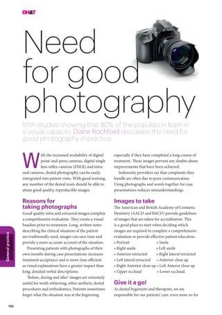 104
Generalpractice
especially if they have completed a long course of
treatment. These images prevent any doubts about
improvements that have been achieved.
Indemnity providers say that complaints they
handle are often due to poor communication.
Using photographs and words together for case
presentations reduces misunderstandings.
Images to take
The American and British Academy of Cosmetic
Dentistry (AACD and BACD) provide guidelines
of images that are taken for accreditation. This
is a good place to start when deciding which
images are required to complete a comprehensive
evaluation or provide effective patient education.
• Portrait       • Smile
• Right smile     • Left smile
• Anterior retracted   • Right lateral retracted
• Left lateral retracted  • Anterior close up
• Right Anterior close up • Left Anteror close up
• Upper occlusal    • Lower occlusal.
Give it a go!
As dental hygienists and therapists, we are
responsible for our patients’ care, even more so for
ith the increased availability of digital
point-and-press cameras, digital single
lens reflex cameras (DSLR) and intra-
oral cameras, dental photography can be easily
intergrated into patient visits. With good training,
any member of the dental team should be able to
attain good quality, reproducible images.
Reasons for
taking photographs
Good quality intra and extraoral images complete
a comprehensive evaluation. They create a visual
baseline prior to treatment. Long, written notes
describing the clinical situation of the patient
are traditionally used, images can save time and
provide a more accurate account of the situation.
Presenting patients with photographs of their
own mouths during case presentations increases
treatment acceptance and is more time efficient
as visual explanations have a greater impact than
long, detailed verbal descriptions.
‘Before, during and after’ images are extremely
useful for tooth whitening, other aesthetic dental
procedures and orthodontics. Patients sometimes
forget what the situation was at the beginning,
W
Need
for good
photographyWith studies showing that 80% of the population learn in
a visual capacity, Diane Rochford discusses the need for
good photography in practice
 