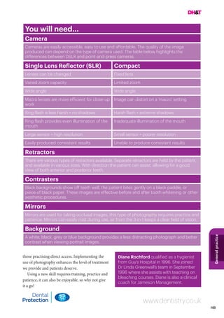 105
Generalpractice
www.dentistry.co.uk
those practising direct access. Implementing the
use of photography enhances the level of treatment
we provide and patients deserve.
Using a new skill requires training, practice and
patience, it can also be enjoyable, so why not give
it a go!
You will need…
Camera
Cameras are easily accessible, easy to use and affordable. The quality of the image
produced can depend on the type of camera used. The table below highlights the
differences between DSLR and point-and-press cameras.
Single Lens Reflector (SLR) Compact
Lenses can be changed Fixed lens
Varied zoom capacity Limited zoom
Wide angle Wide angle
Macro lenses are more efficient for close-up
work
Image can distort on a ‘macro’ setting
Ring flash is less harsh = no shadows Harsh flash = extreme shadows
Ring flash provides even illumination of the
mouth
Inadequate illumination of the mouth
Large sensor = high resolution Small sensor = poorer resolution
Easily produced consistent results Unable to produce consistent results
Retractors
There are various types of retractors available. Separate retractors are held by the patient,
and available in various sizes. With direction the patient can assist, allowing for a good
view of both anterior and posterior teeth.
Contrasters
Black backgrounds show off teeth well, the patient bites gently on a black paddle, or
piece of black paper. These images are effective before and after tooth whitening or other
aesthetic procedures.
Mirrors
Mirrors are used for taking occlusal images, this type of photography requires practice and
patience. Mirrors can easily mist during use, air from the 3-in-1 keeps a clear field of vision.
Background
A white, black, grey or blue background provides a less distracting photograph and better
contrast when viewing portrait images.
Diane Rochford qualified as a hygienist
from Guy’s Hospital in 1996. She joined
Dr Linda Greenwall’s team in September
1996 where she assists with teaching on
bleaching courses. Diane is also a clinical
coach for Jameson Management.
 