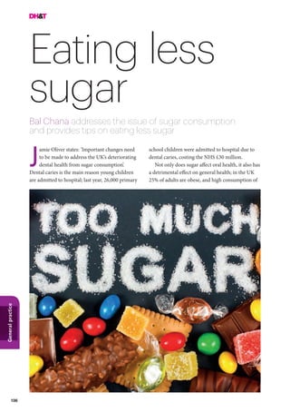 106
Generalpractice
Eating less
sugar
Bal Chana addresses the issue of sugar consumption
and provides tips on eating less sugar
school children were admitted to hospital due to
dental caries, costing the NHS £30 million.
Not only does sugar affect oral health, it also has
a detrimental effect on general health; in the UK
25% of adults are obese, and high consumption of
amie Oliver states: ’Important changes need
to be made to address the UK’s deteriorating
dental health from sugar consumption’.
Dental caries is the main reason young children
are admitted to hospital; last year, 26,000 primary
J
 