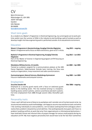 Björn Christensen CV page 1 (2)
070-7941161 2016-04-01
bjorn@christensen.life
CV
BjörnChristensen
Råckstavägen21, LGH 1001
16254 Vällingby
Sweden
070-7941161
08-364494
bjorn@christensen.life
Short term goals
As a student at a Master’s Programme in Electrical Engineering, my current goals are to work part-
time and/or over the summer of 2016 in the industry to start building a web of contacts as well as
develop insight into how engineering work is performed outside of an educational environment.
Education
Employment
Securitas SwedenAB
Employed as a security guard mainly with a focus on stationary guard
duties in the banking sector. This has involved serving in a reception,
handling access control systems, camera surveillance and alarm systems.
Full time employment from 2006 through autumn 2012, thereafter part
time.
Mar 2006 – ongoing
Personality traits
I have a well-defined sense of duty to my workplace and I consider one of my best assets to be my
structured and ambitious workmethodology.Iamhappyto assume new anddiverse tasks and while
I like working individually to solve problems, I am not above seeking help from colleagues when I
realize thata problemisbeyondmy currentabilities.Ilike workingtowards clear goals and I have no
problem handling conflicts at work that arise from organizational or informational dysfunctions. I
have held both formal and informal titles of project manager for various small projects during my
education at KTH. My most negative personality trait would have to be the fact that I sometimes
Master’s Programme in Nanotechnology,KungligaTekniska Högskolan
Master’sProgramme witha focus on Nano electronics, given at ICT in Kista.
Aug 2015 – ongoing
Bachelor’s Programme in Electrical Engineering, KungligaTekniska
Högskolan
Part of the Master of Science in Engineering program at KTH focusing on
Electrical Engineering.
Aug 2012 – Jun 2015
Mandatory MilitaryService,15 months
Trained as a platoon sergeant for a communications platoon at the 10th
Panzer Regiment, Södermanland. Outside basic training, the focus was
mostly on organization, troop movement and radio communications.
Jan 2004 – Apr 2005
Gymnasieprogram,Natural Sciences,BlackebergsGymnasium
Focuson mathematicsandcomputerscience.
Aug 2000 – Jun 2003
 
