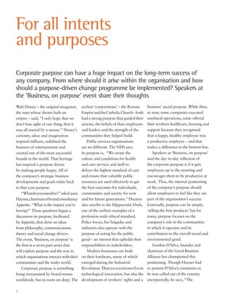 Walt Disney – the original imagineer,
the man whose dream built an
empire – said, “I only hope that we
don’t lose sight of one thing; that it
was all started by a mouse.” Disney’s
curiosity, ideas and imagination
inspired millions, redefined the
business of entertainment and
created one of the most successful
brands in the world. That heritage
has inspired a purpose driven
by making people happy. All of
the company’s strategic business
developments and goals relate back
to that core purpose.
“Whatdoyoustandfor?”asksLaura
Haynes,chairmanofbrandconsultancy
Appetite. “What is the impact you’re
having?” Those questions began a
discussion on purpose, facilitated
by Appetite, that drew on ideas
from philosophy, communications
theory and social change drivers.
The event, ‘Business, on purpose’ is
the first in a seven-part series that
will explore purpose and the way in
which organisations interact with their
communities and the wider world.
Corporate purpose is something
being reexamined by board rooms
worldwide, but its roots are deep. The
earliest ‘corporations’ – the Roman
EmpireandtheCatholicChurch–both
had a strong purpose that guided their
actions, the beliefs of their employees
and leaders and the strength of the
communities they helped build.
Public services organisations
are no different. The NHS says
its purpose is, “We create the
culture and conditions for health
and care services and staff to
deliver the highest standard of care
and ensure that valuable public
resources are used effectively to get
the best outcomes for individuals,
communities and society for now
and for future generations.” Doctors
also ascribe to the Hippocratic Oath,
one of the earliest examples of a
profession-wide ethical standard.
Police forces, fire brigades and
militaries also operate with the
purpose of acting for the public
good – an interest that upholds their
responsibilities to stakeholders.
Modern businesses are built
on their forebears, many of which
emerged during the Industrial
Revolution.Thaterawasknownforits
technological innovation, but also the
development of workers’ rights and a
business’ social purpose. While then,
as now, some companies executed
unethical operations, some offered
their workers healthcare, housing and
support because they recognised
that a happy, healthy employee was
a productive employee – and that
makes a difference to the bottom line.
Speakers at ‘Business, on purpose’
said the day-to-day reflection of
the corporate purpose is if it gets
employees up in the morning and
encourages them to be productive at
work. Thus, the internal positioning
of the company’s purpose should
allow employees to feel like they are
part of the organisation’s success.
Externally, purpose can be simply,
‘selling the best products’ but for
many, purpose focuses on the
company’s role in the communities
in which it operates and its
contribution to the overall social and
environmental good.
Gordon D’Silva, founder and
chairman of the Good Business
Alliance has championed this
positioning. Though Haynes had
to present D’Silva’s comments as
he was called out of the country
unexpectedly, he says, “The
For all intents
and purposes
Corporate purpose can have a huge impact on the long-term success of
any company. From where should it arise within the organisation and how
should a purpose-driven change programme be implemented? Speakers at
the ‘Business, on purpose’ event share their thoughts
1
 