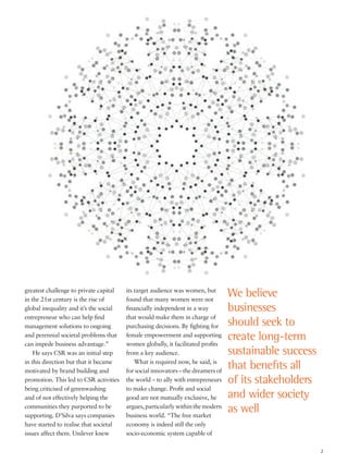 greatest challenge to private capital
in the 21st century is the rise of
global inequality and it’s the social
entrepreneur who can help find
management solutions to ongoing
and perennial societal problems that
can impede business advantage.”
He says CSR was an initial step
in this direction but that it became
motivated by brand building and
promotion. This led to CSR activities
being criticised of greenwashing
and of not effectively helping the
communities they purported to be
supporting. D’Silva says companies
have started to realise that societal
issues affect them. Unilever knew
its target audience was women, but
found that many women were not
financially independent in a way
that would make them in charge of
purchasing decisions. By fighting for
female empowerment and supporting
women globally, it facilitated profits
from a key audience.
What is required now, he said, is
for social innovators – the dreamers of
the world – to ally with entrepreneurs
to make change. Profit and social
good are not mutually exclusive, he
argues,particularlywithinthemodern
business world. “The free market
economy is indeed still the only
socio-economic system capable of
We believe
businesses
should seek to
create long-term
sustainable success
that benefits all
of its stakeholders
and wider society
as well
2
 