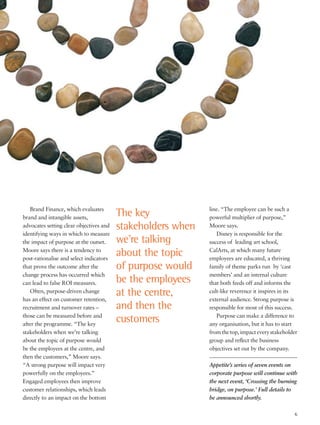 Brand Finance, which evaluates
brand and intangible assets,
advocates setting clear objectives and
identifying ways in which to measure
the impact of purpose at the outset.
Moore says there is a tendency to
post-rationalise and select indicators
that prove the outcome after the
change process has occurred which
can lead to false ROI measures.
Often, purpose-driven change
has an effect on customer retention,
recruitment and turnover rates –
those can be measured before and
after the programme. “The key
stakeholders when we’re talking
about the topic of purpose would
be the employees at the centre, and
then the customers,” Moore says.
“A strong purpose will impact very
powerfully on the employees.”
Engaged employees then improve
customer relationships, which leads
directly to an impact on the bottom
line. “The employee can be such a
powerful multiplier of purpose,”
Moore says.
Disney is responsible for the
success of leading art school,
CalArts, at which many future
employees are educated, a thriving
family of theme parks run by ‘cast
members’ and an internal culture
that both feeds off and informs the
cult-like reverence it inspires in its
external audience. Strong purpose is
responsible for most of this success.
Purpose can make a difference to
any organisation, but it has to start
fromthetop,impacteverystakeholder
group and reflect the business
objectives set out by the company.
Appetite’s series of seven events on
corporate purpose will continue with
the next event, ‘Crossing the burning
bridge, on purpose.’ Full details to
be announced shortly.
The key
stakeholders when
we’re talking
about the topic
of purpose would
be the employees
at the centre,
and then the
customers
6
 
