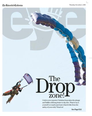 Thursday,December1,2005
The
Dropzone!CalifornianreporterChristinaSosatakestheplunge
andfulﬁllsalifelongdesiretoskydive.Wanttotryit
yourself(ormaybejustlearnwhatit’slikefromthe
safetyofyoursofa)?Readon!
SeePageE12
 