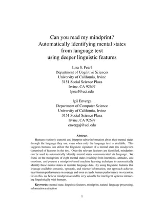 Can you read my mindprint?
Automatically identifying mental states
from language text
using deeper linguistic features
Lisa S. Pearl
Department of Cognitive Sciences
University of California, Irvine
3151 Social Science Plaza
Irvine, CA 92697
lpearl@uci.edu
Igii Enverga
Department of Computer Science
University of California, Irvine
3151 Social Science Plaza
Irvine, CA 92697
envergaj@uci.edu
Abstract
Humans routinely transmit and interpret subtle information about their mental states
through the language they use, even when only the language text is available. This
suggests humans can utilize the linguistic signature of a mental state (its mindprint),
comprised of features in the text. Once the relevant features are identiﬁed, mindprints
can be used to automatically identify mental states communicated via language. We
focus on the mindprints of eight mental states resulting from intentions, attitudes, and
emotions, and present a mindprint-based machine learning technique to automatically
identify these mental states in realistic language data. By using linguistic features that
leverage available semantic, syntactic, and valence information, our approach achieves
near-human performance on average and even exceeds human performance on occasion.
Given this, we believe mindprints could be very valuable for intelligent systems interact-
ing linguistically with humans.
Keywords: mental state, linguistic features, mindprint, natural language processing,
information extraction
1
 