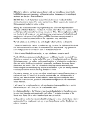 If	
  Bitshares	
  achieves	
  a	
  critical	
  a	
  mass	
  of	
  users	
  with	
  any	
  one	
  of	
  these	
  (most	
  likely	
  
bitUSD),	
  then	
  perhaps	
  businesses	
  will	
  start	
  accepting	
  it	
  as	
  payment	
  for	
  goods	
  and	
  
services,	
  just	
  like	
  they	
  do	
  with	
  Bitcoin.	
  	
  
If	
  bitUSD	
  does	
  reach	
  that	
  critical	
  mass,	
  I	
  think	
  that	
  it	
  could	
  eventually	
  be	
  the	
  
dominant	
  payment	
  method	
  for	
  online	
  transactions.	
  	
  If	
  that	
  happens,	
  the	
  owners	
  of	
  
Bitshares	
  could	
  make	
  incredible	
  profits.	
  
Making	
  the	
  deal	
  even	
  sweeter	
  for	
  people	
  to	
  buy	
  and	
  hold	
  bitUSD	
  (or	
  any	
  other	
  
Bitasset)	
  is	
  the	
  fact	
  that	
  while	
  you	
  hold	
  it,	
  you	
  earn	
  interest	
  on	
  your	
  balance.	
  	
  This	
  is	
  
another	
  powerful	
  feature	
  for	
  everyday	
  consumers.	
  While	
  Bitcoin	
  is	
  phenomenal	
  for	
  
merchants,	
  its	
  advantages	
  are	
  not	
  quite	
  as	
  strong	
  for	
  consumers.	
  Paying	
  holders	
  of	
  
crypto-­‐coins	
  interest	
  on	
  their	
  holdings	
  could	
  be	
  the	
  nudge	
  consumers	
  need	
  to	
  
rapidly	
  increase	
  their	
  participation	
  in	
  the	
  crypto-­‐currency	
  revolution.	
  
We	
  will	
  talk	
  more	
  about	
  that	
  in	
  the	
  next	
  chapter	
  when	
  we	
  focus	
  on	
  Bitassets.	
  
To	
  explain	
  this	
  concept	
  creates	
  a	
  chicken	
  and	
  egg	
  situation.	
  To	
  understand	
  Bitassets,	
  
one	
  must	
  understand	
  Bitshares,	
  as	
  well	
  as	
  the	
  other	
  way	
  around.	
  They	
  go	
  hand	
  in	
  
hand	
  and	
  you	
  need	
  to	
  understand	
  both	
  to	
  make	
  sense	
  of	
  them.	
  	
  
I	
  think	
  it	
  is	
  useful	
  to	
  hold	
  this	
  analogy	
  in	
  your	
  mind	
  as	
  we	
  move	
  forward.	
  
Think	
  of	
  Bitshares	
  as	
  a	
  decentralized	
  company	
  and	
  Bitassets	
  as	
  its	
  products.	
  If	
  you	
  
think	
  these	
  products	
  are	
  useful	
  and	
  will	
  be	
  used	
  by	
  lots	
  of	
  people,	
  and	
  you	
  think	
  the	
  
Bitshares	
  company	
  can	
  make	
  a	
  profit	
  providing	
  these	
  products	
  to	
  the	
  marketplace,	
  
then	
  you	
  might	
  decide	
  to	
  invest	
  in	
  the	
  company	
  by	
  purchasing	
  Bitshares.	
  If	
  your	
  
predictions	
  are	
  correct,	
  then	
  the	
  value	
  of	
  the	
  company	
  may	
  increase	
  and	
  your	
  
ownership	
  portion	
  of	
  the	
  company	
  may	
  increase	
  in	
  value.	
  If	
  you	
  are	
  wrong,	
  then	
  the	
  
value	
  of	
  your	
  shares	
  in	
  Bitshares	
  may	
  decrease	
  in	
  value.	
  
Conversely,	
  you	
  may	
  not	
  be	
  that	
  much	
  into	
  investing	
  and	
  may	
  not	
  have	
  the	
  time	
  to	
  
understand	
  how	
  all	
  this	
  technical	
  mumbo	
  jumbo	
  works,	
  but	
  still	
  like	
  the	
  idea	
  of	
  
holding	
  your	
  wealth	
  outside	
  of	
  the	
  banks	
  in	
  a	
  stable	
  crypto-­‐currency	
  that	
  earns	
  
interest.	
  If	
  that	
  is	
  the	
  case,	
  you	
  could	
  just	
  use	
  one	
  of	
  the	
  products	
  Bitshares	
  offers,	
  
called	
  Bitassets.	
  
I	
  will	
  spend	
  the	
  rest	
  of	
  this	
  chapter	
  talking	
  about	
  the	
  business	
  of	
  Bitshares,	
  and	
  in	
  
the	
  next	
  chapter	
  I	
  will	
  talk	
  about	
  the	
  product	
  of	
  Bitassets.	
  
So	
  what	
  does	
  Bitshares	
  do?	
  Bitshares	
  is	
  a	
  decentralized	
  platform	
  that	
  allows	
  users	
  
to	
  enter	
  into	
  financial	
  agreements	
  with	
  each	
  other.	
  Prior	
  to	
  the	
  invention	
  of	
  the	
  
Blockchain,	
  doing	
  this	
  in	
  a	
  decentralized	
  way	
  was	
  impossible.	
  	
  
In	
  the	
  past,	
  you	
  had	
  to	
  have	
  a	
  centralized	
  trusted	
  party	
  to	
  hold	
  collateral	
  and	
  enforce	
  
agreements.	
  Now,	
  crypto-­‐currency	
  can	
  be	
  used	
  as	
  collateral	
  and	
  the	
  Blockchain	
  can	
  
enforce	
  contracts.	
  	
  
 