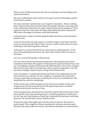 There	
  are	
  lots	
  of	
  different	
  uses	
  for	
  this,	
  but	
  we	
  are	
  going	
  to	
  start	
  by	
  looking	
  at	
  the	
  
world	
  of	
  derivatives.	
  
The	
  union	
  of	
  Blockchain	
  smart	
  contract	
  and	
  crypto-­‐currency	
  technology	
  is	
  perfect	
  
for	
  derivative	
  markets.	
  
For	
  some,	
  derivative	
  markets	
  have	
  a	
  very	
  negative	
  connotation.	
  	
  There	
  is	
  nothing	
  
bad	
  or	
  immoral	
  about	
  these	
  financial	
  assets	
  in	
  principle.	
  However,	
  some	
  argue	
  that	
  
in	
  the	
  traditional	
  markets	
  they	
  are	
  under-­‐collateralized	
  and	
  thus	
  dangerous.	
  These	
  
arguments	
  may	
  have	
  some	
  merit,	
  but	
  fully	
  collateralized	
  derivative	
  contracts	
  do	
  
offer	
  major	
  advantages	
  for	
  business,	
  with	
  little	
  downside.	
  	
  
I	
  will	
  spend	
  just	
  a	
  couple	
  of	
  minutes	
  going	
  through	
  some	
  basics	
  of	
  how	
  derivative	
  
markets	
  work.	
  
If	
  you	
  are	
  new	
  to	
  this,	
  you	
  may	
  want	
  to	
  re-­‐read	
  this	
  chapter	
  a	
  few	
  times,	
  but	
  don’t	
  
worry	
  too	
  much	
  if	
  you	
  don’t	
  get	
  it.	
  There	
  are	
  just	
  a	
  couple	
  of	
  main	
  points	
  you	
  need	
  
understand,	
  and	
  I	
  will	
  recap	
  them	
  at	
  the	
  end.	
  
A	
  derivative	
  is	
  a	
  contract	
  that	
  derives	
  its	
  value	
  from	
  an	
  underlying	
  asset.	
  	
  As	
  the	
  
price	
  of	
  the	
  underlying	
  asset	
  moves,	
  the	
  value	
  of	
  the	
  contract	
  either	
  increases	
  or	
  
decreases.	
  
Let’s	
  use	
  a	
  real	
  world	
  example	
  to	
  demonstrate.	
  
Let’s	
  say	
  I	
  am	
  an	
  American	
  television	
  manufacturer	
  who	
  purchases	
  most	
  of	
  my	
  
components	
  from	
  China.	
  My	
  supplier	
  in	
  China	
  prices	
  his	
  goods	
  in	
  Chinese	
  Yuan.	
  Let’s	
  
say	
  I	
  am	
  bidding	
  to	
  supply	
  a	
  hotel	
  chain	
  with	
  2,000	
  televisions.	
  If	
  my	
  bid	
  is	
  accepted,	
  
then	
  I	
  need	
  to	
  know	
  that	
  in	
  6	
  months	
  time,	
  when	
  I	
  need	
  my	
  components,	
  I	
  can	
  still	
  
buy	
  them	
  on	
  budget,	
  despite	
  the	
  price	
  swings	
  of	
  the	
  Chinese	
  Yuan.	
  	
  
I	
  have	
  two	
  options.	
  	
  I	
  could	
  just	
  go	
  and	
  buy	
  the	
  Yuan	
  or	
  the	
  components	
  now,	
  but	
  
that	
  would	
  hurt	
  my	
  cash	
  flow.	
  Or,	
  for	
  a	
  small	
  fee,	
  I	
  could	
  enter	
  into	
  a	
  derivative	
  
contract	
  to	
  guarantee	
  me	
  the	
  price	
  I	
  could	
  buy	
  the	
  Yuan	
  for	
  in	
  6	
  months	
  time.	
  This	
  
would	
  help	
  my	
  cash	
  flow	
  considerably.	
  
So	
  let’s	
  say	
  the	
  price	
  of	
  the	
  Yuan	
  goes	
  up	
  over	
  the	
  next	
  six	
  months.	
  In	
  this	
  case	
  I	
  
would	
  use	
  my	
  contract	
  to	
  buy	
  the	
  Yuan	
  at	
  the	
  agreed-­‐upon	
  price.	
  I	
  would	
  be	
  
unaffected	
  by	
  the	
  price	
  increase	
  of	
  Yuan.	
  	
  
If	
  the	
  Yuan	
  goes	
  down,	
  then	
  the	
  person	
  I	
  have	
  the	
  contract	
  with	
  would	
  want	
  to	
  force	
  
me	
  to	
  buy	
  the	
  Yuan	
  at	
  the	
  agreed	
  upon	
  price.	
  I	
  would	
  be	
  paying	
  over	
  market	
  price	
  
for	
  the	
  Yuan,	
  but	
  I	
  had	
  the	
  peace	
  of	
  mind	
  that	
  I	
  could	
  afford	
  to	
  purchase	
  it	
  and	
  build	
  
that	
  price	
  into	
  my	
  television	
  contract	
  with	
  the	
  hotels.	
  
So	
  now	
  let’s	
  look	
  at	
  who	
  might	
  enter	
  into	
  that	
  contract	
  with	
  me.	
  The	
  answer	
  is	
  
pretty	
  simple.	
  There	
  might	
  be	
  a	
  Chinese	
  manufacturer	
  who	
  uses	
  American	
  parts.	
  
They	
  have	
  the	
  same	
  problem	
  in	
  reverse.	
  The	
  Chinese	
  manufacturer	
  wants	
  to	
  lock	
  in	
  
 