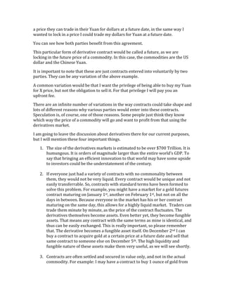 a	
  price	
  they	
  can	
  trade	
  in	
  their	
  Yuan	
  for	
  dollars	
  at	
  a	
  future	
  date,	
  in	
  the	
  same	
  way	
  I	
  
wanted	
  to	
  lock	
  in	
  a	
  price	
  I	
  could	
  trade	
  my	
  dollars	
  for	
  Yuan	
  at	
  a	
  future	
  date.	
  
You	
  can	
  see	
  how	
  both	
  parties	
  benefit	
  from	
  this	
  agreement.	
  
This	
  particular	
  form	
  of	
  derivative	
  contract	
  would	
  be	
  called	
  a	
  future,	
  as	
  we	
  are	
  
locking	
  in	
  the	
  future	
  price	
  of	
  a	
  commodity.	
  In	
  this	
  case,	
  the	
  commodities	
  are	
  the	
  US	
  
dollar	
  and	
  the	
  Chinese	
  Yuan.	
  
It	
  is	
  important	
  to	
  note	
  that	
  these	
  are	
  just	
  contracts	
  entered	
  into	
  voluntarily	
  by	
  two	
  
parties.	
  They	
  can	
  be	
  any	
  variation	
  of	
  the	
  above	
  example.	
  	
  
A	
  common	
  variation	
  would	
  be	
  that	
  I	
  want	
  the	
  privilege	
  of	
  being	
  able	
  to	
  buy	
  my	
  Yuan	
  
for	
  X	
  price,	
  but	
  not	
  the	
  obligation	
  to	
  sell	
  it.	
  For	
  that	
  privilege	
  I	
  will	
  pay	
  you	
  an	
  
upfront	
  fee.	
  
There	
  are	
  an	
  infinite	
  number	
  of	
  variations	
  in	
  the	
  way	
  contracts	
  could	
  take	
  shape	
  and	
  
lots	
  of	
  different	
  reasons	
  why	
  various	
  parties	
  would	
  enter	
  into	
  these	
  contracts.	
  
Speculation	
  is,	
  of	
  course,	
  one	
  of	
  those	
  reasons.	
  Some	
  people	
  just	
  think	
  they	
  know	
  
which	
  way	
  the	
  price	
  of	
  a	
  commodity	
  will	
  go	
  and	
  want	
  to	
  profit	
  from	
  that	
  using	
  the	
  
derivatives	
  market.	
  
I	
  am	
  going	
  to	
  leave	
  the	
  discussion	
  about	
  derivatives	
  there	
  for	
  our	
  current	
  purposes,	
  
but	
  I	
  will	
  mention	
  these	
  four	
  important	
  things.	
  
1. The	
  size	
  of	
  the	
  derivatives	
  markets	
  is	
  estimated	
  to	
  be	
  over	
  $700	
  Trillion.	
  It	
  is	
  
humungous.	
  It	
  is	
  orders	
  of	
  magnitude	
  larger	
  than	
  the	
  entire	
  world’s	
  GDP.	
  To	
  
say	
  that	
  bringing	
  an	
  efficient	
  innovation	
  to	
  that	
  world	
  may	
  have	
  some	
  upside	
  
to	
  investors	
  could	
  be	
  the	
  understatement	
  of	
  the	
  century.	
  
	
  
2. If	
  everyone	
  just	
  had	
  a	
  variety	
  of	
  contracts	
  with	
  no	
  commonality	
  between	
  
them,	
  they	
  would	
  not	
  be	
  very	
  liquid.	
  Every	
  contract	
  would	
  be	
  unique	
  and	
  not	
  
easily	
  transferrable.	
  So,	
  contracts	
  with	
  standard	
  terms	
  have	
  been	
  formed	
  to	
  
solve	
  this	
  problem.	
  For	
  example,	
  you	
  might	
  have	
  a	
  market	
  for	
  a	
  gold	
  futures	
  
contract	
  maturing	
  on	
  January	
  1st,	
  another	
  on	
  February	
  1st,	
  but	
  not	
  on	
  all	
  the	
  
days	
  in	
  between.	
  Because	
  everyone	
  in	
  the	
  market	
  has	
  his	
  or	
  her	
  contract	
  
maturing	
  on	
  the	
  same	
  day,	
  this	
  allows	
  for	
  a	
  highly	
  liquid	
  market.	
  	
  Traders	
  can	
  
trade	
  them	
  minute	
  by	
  minute,	
  as	
  the	
  price	
  of	
  the	
  contract	
  fluctuates.	
  The	
  
derivatives	
  themselves	
  become	
  assets.	
  Even	
  better	
  yet,	
  they	
  become	
  fungible	
  
assets.	
  That	
  means	
  any	
  contract	
  with	
  the	
  same	
  terms	
  as	
  mine	
  is	
  identical,	
  and	
  
thus	
  can	
  be	
  easily	
  exchanged.	
  This	
  is	
  really	
  important,	
  so	
  please	
  remember	
  
that.	
  The	
  derivative	
  becomes	
  a	
  fungible	
  asset	
  itself.	
  On	
  December	
  2nd	
  I	
  can	
  
buy	
  a	
  contract	
  to	
  acquire	
  gold	
  at	
  a	
  certain	
  price	
  at	
  a	
  future	
  date	
  and	
  sell	
  that	
  
same	
  contract	
  to	
  someone	
  else	
  on	
  December	
  5th.	
  The	
  high	
  liquidity	
  and	
  
fungible	
  nature	
  of	
  these	
  assets	
  make	
  them	
  very	
  useful,	
  as	
  we	
  will	
  see	
  shortly.	
  
	
  
3. Contracts	
  are	
  often	
  settled	
  and	
  secured	
  in	
  value	
  only,	
  and	
  not	
  in	
  the	
  actual	
  
commodity.	
  For	
  example:	
  I	
  may	
  have	
  a	
  contract	
  to	
  buy	
  1	
  ounce	
  of	
  gold	
  from	
  
 