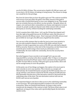you	
  for	
  $1,200	
  in	
  30	
  days.	
  The	
  current	
  price	
  of	
  gold	
  is	
  $1,200	
  per	
  ounce	
  and	
  
so	
  you	
  have	
  a	
  50-­‐50	
  chance	
  of	
  making	
  or	
  losing	
  money.	
  You	
  choose	
  to	
  charge	
  
me	
  a	
  small	
  fee	
  for	
  this	
  privilege.	
  	
  
	
  
But,	
  how	
  do	
  I	
  know	
  that	
  you	
  have	
  the	
  gold	
  to	
  give	
  me?	
  The	
  contract	
  would	
  be	
  
most	
  secure	
  if	
  you	
  put	
  either	
  the	
  gold	
  or	
  the	
  dollar	
  amount	
  of	
  the	
  gold	
  in	
  
escrow	
  with	
  a	
  trusted	
  third	
  party	
  to	
  cover	
  your	
  obligation	
  to	
  me.	
  That	
  would	
  
give	
  me	
  certainty	
  that	
  you	
  can	
  deliver	
  on	
  your	
  promise.	
  	
  But	
  gold,	
  wheat,	
  oil,	
  
copper,	
  corn	
  and	
  most	
  other	
  commodities	
  are	
  clumsy	
  and	
  expensive	
  to	
  move	
  
around.	
  So,	
  people	
  usually	
  just	
  deposit	
  some	
  dollar	
  amount	
  with	
  a	
  trusted	
  
third	
  party	
  as	
  security,	
  without	
  touching	
  the	
  underlying	
  commodity.	
  	
  
	
  
So	
  let’s	
  examine	
  that	
  a	
  little	
  closer.	
  	
  Let’s	
  say	
  the	
  30	
  days	
  has	
  elapsed	
  and	
  I	
  
have	
  the	
  right	
  to	
  buy	
  gold	
  from	
  you	
  for	
  $1,200	
  per	
  ounce.	
  But	
  the	
  price	
  of	
  
gold	
  has	
  moved	
  to	
  $1,300	
  per	
  ounce.	
  	
  Now	
  I	
  must	
  put	
  in	
  $1,200,	
  and	
  you	
  must	
  
put	
  in	
  $100,	
  for	
  me	
  to	
  get	
  a	
  $1,300	
  ounce	
  of	
  gold	
  from	
  the	
  market.	
  
	
  
You	
  can	
  see	
  in	
  this	
  instance	
  that	
  in	
  order	
  for	
  you	
  to	
  cover	
  your	
  promise	
  to	
  
me,	
  you	
  only	
  needed	
  to	
  deposit	
  a	
  fraction	
  of	
  the	
  dollar	
  amount	
  of	
  your	
  
promise.	
  In	
  order	
  to	
  guarantee	
  me	
  a	
  price	
  of	
  $1,300,	
  you	
  only	
  had	
  to	
  deposit	
  
$100	
  as	
  security.	
  However,	
  at	
  the	
  start	
  of	
  the	
  transaction,	
  we	
  don’t	
  know	
  how	
  
much	
  the	
  price	
  would	
  swing	
  or	
  how	
  much	
  you	
  will	
  need	
  to	
  cover.	
  	
  
Traditionally,	
  the	
  more	
  stable	
  the	
  commodity,	
  the	
  less	
  the	
  security	
  there	
  
needs	
  to	
  be.	
  	
  
	
  
But	
  what	
  happens	
  if	
  your	
  security	
  is	
  not	
  enough?	
  Let’s	
  say	
  you	
  only	
  
deposited	
  $50	
  as	
  security	
  in	
  the	
  above	
  example.	
  After	
  15	
  days	
  or	
  so	
  the	
  price	
  
of	
  gold	
  has	
  moved	
  to	
  $1,250	
  per	
  ounce.	
  I	
  have	
  a	
  promise	
  to	
  buy	
  the	
  gold	
  for	
  
$1,200.	
  You	
  have	
  $50	
  as	
  security.	
  If	
  the	
  price	
  goes	
  up	
  any	
  further,	
  there	
  will	
  
not	
  be	
  enough	
  money	
  to	
  cover	
  the	
  position.	
  
	
  
At	
  this	
  point,	
  one	
  of	
  two	
  things	
  can	
  happen.	
  One	
  option	
  is	
  for	
  you	
  to	
  put	
  in	
  
more	
  security	
  to	
  cover	
  your	
  position.	
  This	
  is	
  known	
  as	
  a	
  margin	
  call.	
  
Alternatively,	
  the	
  trusted	
  third	
  party	
  can	
  give	
  me	
  the	
  $50	
  security	
  now,	
  so	
  I	
  
can	
  go	
  and	
  buy	
  a	
  new	
  futures	
  contract	
  for	
  $1250,	
  using	
  my	
  $1200	
  and	
  your	
  
$50.	
  Remember	
  that	
  the	
  price	
  of	
  the	
  derivative	
  contract	
  is	
  derived	
  from	
  the	
  
underlying	
  value	
  of	
  the	
  asset.	
  The	
  new	
  derivative	
  contract	
  will	
  cost	
  me	
  
$1250,	
  and	
  I	
  am	
  not	
  out	
  of	
  pocket.	
  	
  
	
  
The	
  important	
  thing	
  to	
  note	
  here	
  is	
  that	
  access	
  to	
  the	
  underlying	
  commodity	
  
is	
  not	
  necessary.	
  The	
  actual	
  physical	
  gold	
  is	
  nowhere	
  to	
  be	
  seen	
  in	
  this	
  
transaction.	
  These	
  are	
  financial	
  instruments.	
  As	
  long	
  as	
  value	
  can	
  be	
  
transferred,	
  the	
  integrity	
  of	
  the	
  contract	
  is	
  held.	
  The	
  form	
  of	
  that	
  value	
  is	
  not	
  
significant;	
  as	
  long	
  as	
  it	
  has	
  value	
  and	
  is	
  (preferably)	
  liquid,	
  the	
  derivative	
  
market	
  works.	
  
	
  
 