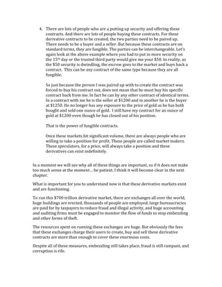 4. There	
  are	
  lots	
  of	
  people	
  who	
  are	
  a	
  putting	
  up	
  security	
  and	
  offering	
  these	
  
contracts.	
  And	
  there	
  are	
  lots	
  of	
  people	
  buying	
  these	
  contracts.	
  For	
  these	
  
derivative	
  contracts	
  to	
  be	
  created,	
  the	
  two	
  parties	
  need	
  to	
  be	
  paired	
  up.	
  
There	
  needs	
  to	
  be	
  a	
  buyer	
  and	
  a	
  seller.	
  But	
  because	
  these	
  contracts	
  are	
  on	
  
standard	
  terms,	
  they	
  are	
  fungible.	
  The	
  parties	
  can	
  be	
  interchangeable.	
  Let’s	
  
again	
  look	
  at	
  the	
  above	
  example	
  where	
  you	
  had	
  to	
  put	
  in	
  more	
  security	
  on	
  
the	
  15th	
  day	
  or	
  the	
  trusted	
  third	
  party	
  would	
  give	
  me	
  your	
  $50.	
  In	
  reality,	
  as	
  
the	
  $50	
  security	
  is	
  dwindling,	
  the	
  escrow	
  goes	
  to	
  the	
  market	
  and	
  buys	
  back	
  a	
  
contract.	
  	
  This	
  can	
  be	
  any	
  contract	
  of	
  the	
  same	
  type	
  because	
  they	
  are	
  all	
  
fungible.	
  
	
  
So	
  just	
  because	
  the	
  person	
  I	
  was	
  paired	
  up	
  with	
  to	
  create	
  the	
  contract	
  was	
  
forced	
  to	
  buy	
  his	
  contract	
  out,	
  does	
  not	
  mean	
  that	
  he	
  must	
  buy	
  his	
  specific	
  
contract	
  back	
  from	
  me.	
  In	
  fact	
  he	
  can	
  by	
  any	
  other	
  contract	
  of	
  identical	
  terms.	
  
In	
  a	
  contract	
  with	
  me	
  he	
  is	
  the	
  seller	
  at	
  $1200	
  and	
  in	
  another	
  he	
  is	
  the	
  buyer	
  
at	
  $1250.	
  He	
  no	
  longer	
  has	
  any	
  exposure	
  to	
  the	
  price	
  of	
  gold	
  as	
  he	
  has	
  both	
  
bought	
  and	
  sold	
  one	
  ounce	
  of	
  gold.	
  	
  I	
  still	
  have	
  my	
  contract	
  for	
  an	
  ounce	
  of	
  
gold	
  at	
  $1200	
  even	
  though	
  he	
  has	
  closed	
  out	
  of	
  his	
  position.	
  
	
  
That	
  is	
  the	
  power	
  of	
  fungible	
  contracts.	
  
	
  
Once	
  these	
  markets	
  hit	
  significant	
  volume,	
  there	
  are	
  always	
  people	
  who	
  are	
  
willing	
  to	
  take	
  a	
  position	
  for	
  profit.	
  These	
  people	
  are	
  called	
  market	
  makers.	
  
These	
  speculators,	
  for	
  a	
  price,	
  will	
  always	
  take	
  a	
  position	
  and	
  these	
  
derivatives	
  can	
  exist	
  indefinitely.	
  
	
  
In	
  a	
  moment	
  we	
  will	
  see	
  why	
  all	
  of	
  these	
  things	
  are	
  important,	
  so	
  if	
  it	
  does	
  not	
  make	
  
too	
  much	
  sense	
  at	
  the	
  moment…	
  be	
  patient.	
  I	
  think	
  it	
  will	
  become	
  clear	
  in	
  the	
  next	
  
chapter.	
  
What	
  is	
  important	
  for	
  you	
  to	
  understand	
  now	
  is	
  that	
  these	
  derivative	
  markets	
  exist	
  
and	
  are	
  functioning.	
  	
  
To	
  run	
  this	
  $700	
  trillion	
  derivative	
  market,	
  there	
  are	
  exchanges	
  all	
  over	
  the	
  world,	
  
huge	
  buildings	
  are	
  erected,	
  thousands	
  of	
  people	
  are	
  employed,	
  large	
  bureaucracies	
  
are	
  paid	
  for	
  by	
  taxpayers	
  to	
  reduce	
  fraud	
  and	
  illegal	
  activity,	
  and	
  huge	
  accounting	
  
and	
  auditing	
  firms	
  must	
  be	
  engaged	
  to	
  monitor	
  the	
  flow	
  of	
  funds	
  to	
  stop	
  embezzling	
  
and	
  other	
  forms	
  of	
  theft.	
  
The	
  resources	
  spent	
  on	
  running	
  these	
  exchanges	
  are	
  huge.	
  But	
  obviously	
  the	
  fees	
  
that	
  these	
  exchanges	
  charge	
  their	
  users	
  to	
  create,	
  buy	
  and	
  sell	
  these	
  derivative	
  
contracts	
  are	
  more	
  than	
  enough	
  to	
  cover	
  these	
  enormous	
  costs.	
  
Despite	
  all	
  of	
  these	
  measures,	
  embezzling	
  still	
  takes	
  place,	
  fraud	
  is	
  still	
  rampant,	
  and	
  
corruption	
  is	
  rife.	
  
 
