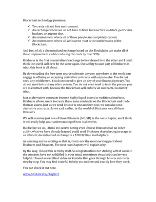 Blockchain	
  technology	
  promises:	
  	
  
" To	
  create	
  a	
  fraud	
  free	
  environment.	
  	
  
" An	
  exchange	
  where	
  we	
  do	
  not	
  have	
  to	
  trust	
  bureaucrats,	
  auditors,	
  politicians,	
  
bankers,	
  or	
  anyone	
  else.	
  	
  
" An	
  environment	
  where	
  all	
  of	
  those	
  people	
  are	
  completely	
  cut	
  out.	
  	
  
" An	
  environment	
  where	
  all	
  we	
  have	
  to	
  trust	
  is	
  the	
  mathematics	
  of	
  the	
  
Blockchain.	
  
And	
  best	
  of	
  all,	
  a	
  decentralized	
  exchange	
  based	
  on	
  the	
  Blockchain	
  can	
  make	
  all	
  of	
  
these	
  improvements	
  while	
  reducing	
  the	
  costs	
  by	
  over	
  99%.	
  
Bitshares	
  is	
  the	
  first	
  decentralized	
  exchange	
  to	
  be	
  released	
  into	
  the	
  ether	
  and	
  I	
  don’t	
  
think	
  the	
  world	
  will	
  ever	
  be	
  the	
  same	
  again.	
  Our	
  ability	
  to	
  own	
  part	
  of	
  Bitshares	
  is	
  
what	
  this	
  book	
  is	
  all	
  about.	
  
By	
  downloading	
  the	
  free	
  open	
  source	
  software,	
  anyone,	
  anywhere	
  in	
  the	
  world	
  can	
  
engage	
  in	
  offering	
  or	
  accepting	
  derivative	
  contracts	
  with	
  anyone	
  else.	
  You	
  do	
  not	
  
need	
  any	
  middlemen.	
  You	
  do	
  not	
  need	
  to	
  give	
  up	
  any	
  of	
  your	
  financial	
  privacy.	
  You	
  
do	
  not	
  need	
  to	
  trust	
  any	
  other	
  person.	
  You	
  do	
  not	
  even	
  need	
  to	
  trust	
  the	
  person	
  you	
  
are	
  in	
  contract	
  with,	
  because	
  the	
  Blockchain	
  will	
  enforce	
  all	
  contracts,	
  no	
  matter	
  
what.	
  
Just	
  as	
  derivative	
  contracts	
  become	
  highly	
  liquid	
  assets	
  in	
  traditional	
  markets,	
  
Bitshares	
  allows	
  users	
  to	
  create	
  these	
  same	
  contracts	
  on	
  the	
  Blockchain	
  and	
  trade	
  
them	
  as	
  assets.	
  Just	
  as	
  we	
  send	
  Bitcoin	
  to	
  one	
  another	
  now,	
  we	
  can	
  also	
  send	
  
derivative	
  contracts.	
  As	
  we	
  said	
  earlier,	
  in	
  the	
  world	
  of	
  Bitshares	
  we	
  call	
  them	
  
Bitassets.	
  
We	
  will	
  examine	
  just	
  one	
  of	
  those	
  Bitassets	
  (bitUSD)	
  in	
  the	
  next	
  chapter,	
  and	
  I	
  think	
  
it	
  will	
  really	
  help	
  your	
  understanding	
  of	
  how	
  it	
  all	
  works.	
  
But	
  before	
  we	
  do,	
  I	
  think	
  it	
  is	
  worth	
  noting	
  even	
  if	
  these	
  Bitassets	
  had	
  no	
  other	
  
utility,	
  what	
  we	
  have	
  already	
  learned	
  could	
  send	
  Bitshares	
  skyrocketing	
  in	
  usage	
  as	
  
an	
  efficient	
  decentralized	
  exchange	
  in	
  a	
  $700	
  trillion	
  marketplace.	
  
As	
  amazing	
  and	
  as	
  exciting	
  as	
  that	
  is,	
  that	
  is	
  not	
  the	
  most	
  exciting	
  part	
  about	
  
Bitshares	
  and	
  Bitassets.	
  The	
  next	
  two	
  chapters	
  will	
  explain	
  why.	
  
By	
  the	
  way,	
  I	
  know	
  this	
  is	
  tricky	
  stuff.	
  So	
  congratulations	
  for	
  sticking	
  with	
  it	
  so	
  far.	
  If	
  
the	
  concepts	
  have	
  not	
  solidified	
  in	
  your	
  mind,	
  sometimes	
  visual	
  aids	
  can	
  be	
  very	
  
helpful.	
  I	
  found	
  an	
  excellent	
  video	
  on	
  Youtube	
  that	
  goes	
  through	
  futures	
  contracts	
  
step	
  by	
  step.	
  You	
  may	
  find	
  it	
  useful	
  to	
  help	
  you	
  understand	
  exactly	
  how	
  they	
  work.	
  
You	
  can	
  check	
  it	
  out	
  here.	
  
www.bitshares.tv/chapter3
 