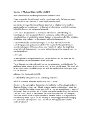 Chapter	
  4:	
  What	
  are	
  Bitassets	
  (like	
  bitUSD)?	
  
Now	
  it’s	
  time	
  to	
  talk	
  about	
  the	
  products	
  that	
  Bitshares	
  offers.	
  	
  
Please	
  be	
  mindful	
  that	
  although	
  it	
  may	
  be	
  complicated	
  under	
  the	
  hood,	
  the	
  usage	
  
and	
  benefits	
  for	
  the	
  consumer	
  is	
  super	
  simple	
  to	
  understand.	
  
Just	
  like	
  the	
  average	
  Bitcoin	
  user	
  has	
  no	
  idea	
  what	
  en	
  elliptical	
  curve	
  is	
  or	
  how	
  
cryptography	
  works,	
  so	
  too	
  users	
  of	
  Bitassets	
  need	
  not	
  know	
  how	
  the	
  technology	
  
behind	
  Bitshares	
  or	
  derivative	
  markets	
  work.	
  
I	
  have	
  aimed	
  this	
  book	
  more	
  at	
  individuals	
  interested	
  in	
  understanding	
  and	
  
investing	
  in	
  the	
  next	
  generation	
  of	
  crypto	
  businesses,	
  and	
  therefore,	
  it	
  is	
  more	
  
educational	
  than	
  promotional	
  in	
  nature.	
  	
  Because	
  of	
  my	
  audience,	
  I	
  will	
  be	
  going	
  into	
  
details	
  that	
  most	
  end	
  users	
  of	
  the	
  products	
  will	
  not	
  be	
  interested	
  in.	
  
I	
  believe	
  that	
  bitUSD	
  will	
  be	
  even	
  simpler	
  to	
  use	
  than	
  Bitcoin	
  however	
  the	
  
underlying	
  system	
  is	
  quite	
  complicated.	
  In	
  this	
  chapter	
  I	
  will	
  explain	
  the	
  more	
  
complicated	
  aspects	
  of	
  Bitassets.	
  In	
  the	
  next	
  video	
  I	
  will	
  explain	
  the	
  simple	
  but	
  
powerful	
  result	
  that	
  customers	
  can	
  enjoy	
  without	
  having	
  to	
  know	
  any	
  of	
  what	
  you	
  
are	
  about	
  to	
  learn.	
  
Let’s	
  begin.	
  
As	
  we	
  explained	
  in	
  the	
  previous	
  chapter,	
  derivative	
  contracts	
  are	
  assets.	
  On	
  the	
  
Bitshares	
  Blockchain,	
  we	
  call	
  those	
  assets	
  Bitassets.	
  
These	
  Bitassets	
  can	
  be	
  transferred	
  from	
  one	
  party	
  to	
  another	
  just	
  like	
  Bitcoin.	
  The	
  
cool	
  thing	
  is	
  that	
  we	
  can	
  structure	
  these	
  assets	
  to	
  have	
  a	
  stable	
  value.	
  	
  The	
  result	
  will	
  
be	
  a	
  crypto-­‐currency	
  just	
  like	
  Bitcoin,	
  but	
  with	
  the	
  stability	
  of	
  the	
  underlying	
  asset,	
  
like	
  the	
  US	
  dollar.	
  	
  
A	
  Bitasset	
  like	
  that	
  is	
  called	
  bitUSD.	
  
So	
  let’s	
  start	
  by	
  taking	
  a	
  look	
  at	
  the	
  underlying	
  derivative.	
  
A	
  bitUSD	
  is	
  created	
  when	
  two	
  parties	
  enter	
  into	
  a	
  contract.	
  	
  
Bob	
  says	
  to	
  the	
  marketplace	
  “I	
  am	
  an	
  investor	
  in	
  Bitshares.	
  I	
  have	
  bought	
  and	
  own	
  
shares	
  in	
  Bitshares.	
  However,	
  I	
  think	
  it	
  is	
  such	
  a	
  great	
  investment	
  that	
  I	
  would	
  like	
  
to	
  buy	
  more	
  Bitshares.	
  Can	
  anyone	
  lend	
  me	
  $1	
  so	
  I	
  can	
  buy	
  an	
  additional	
  $1	
  worth	
  of	
  
Bitshares?”	
  Bob	
  continues	
  his	
  pitch,	
  “So	
  that	
  you	
  can	
  be	
  sure	
  I	
  will	
  pay	
  the	
  loan	
  back,	
  
I	
  will	
  put	
  that	
  $1	
  worth	
  of	
  Bitshares	
  on	
  the	
  Blockchain	
  in	
  escrow,	
  and	
  I	
  will	
  put	
  2	
  
additional	
  dollars	
  worth	
  of	
  my	
  own	
  Bitshares	
  into	
  that	
  escrow	
  so	
  that	
  your	
  loan	
  is	
  
securitized	
  by	
  300%	
  capital.	
  For	
  the	
  privilege	
  of	
  borrowing	
  your	
  money	
  I	
  will	
  pay	
  
you	
  an	
  interest	
  rate	
  on	
  your	
  $1	
  until	
  I	
  pay	
  it	
  back.	
  Will	
  anyone	
  enter	
  into	
  this	
  
contract	
  with	
  me?”	
  
 