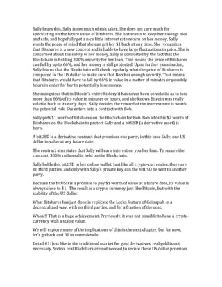 Sally	
  hears	
  this.	
  Sally	
  is	
  not	
  much	
  of	
  risk	
  taker.	
  She	
  does	
  not	
  care	
  much	
  for	
  
speculating	
  on	
  the	
  future	
  value	
  of	
  Bitshares.	
  She	
  just	
  wants	
  to	
  keep	
  her	
  savings	
  nice	
  
and	
  safe,	
  and	
  hopefully	
  get	
  a	
  nice	
  little	
  interest	
  rate	
  return	
  on	
  her	
  money.	
  Sally	
  
wants	
  the	
  peace	
  of	
  mind	
  that	
  she	
  can	
  get	
  her	
  $1	
  back	
  at	
  any	
  time.	
  She	
  recognizes	
  
that	
  Bitshares	
  is	
  a	
  new	
  concept	
  and	
  is	
  liable	
  to	
  have	
  large	
  fluctuations	
  in	
  price.	
  She	
  is	
  
concerned	
  about	
  the	
  safety	
  of	
  her	
  money.	
  Sally	
  is	
  comforted	
  by	
  the	
  fact	
  that	
  the	
  
Blockchain	
  is	
  holding	
  300%	
  security	
  for	
  her	
  loan.	
  That	
  means	
  the	
  price	
  of	
  Bitshares	
  
can	
  fall	
  by	
  up	
  to	
  66%,	
  and	
  her	
  money	
  is	
  still	
  protected.	
  Upon	
  further	
  examination,	
  
Sally	
  learns	
  that	
  the	
  Blockchain	
  will	
  check	
  regularly	
  what	
  the	
  price	
  of	
  Bitshares	
  is	
  
compared	
  to	
  the	
  US	
  dollar	
  to	
  make	
  sure	
  that	
  Bob	
  has	
  enough	
  security.	
  That	
  means	
  
that	
  Bitshares	
  would	
  have	
  to	
  fall	
  by	
  66%	
  in	
  value	
  in	
  a	
  matter	
  of	
  minutes	
  or	
  possibly	
  
hours	
  in	
  order	
  for	
  her	
  to	
  potentially	
  lose	
  money.	
  	
  	
  
She	
  recognizes	
  that	
  in	
  Bitcoin’s	
  entire	
  history	
  it	
  has	
  never	
  been	
  so	
  volatile	
  as	
  to	
  lose	
  
more	
  than	
  66%	
  of	
  its	
  value	
  in	
  minutes	
  or	
  hours,	
  and	
  she	
  knows	
  Bitcoin	
  was	
  really	
  
volatile	
  back	
  in	
  its	
  early	
  days.	
  	
  Sally	
  decides	
  the	
  reward	
  of	
  the	
  interest	
  rate	
  is	
  worth	
  
the	
  potential	
  risk.	
  She	
  enters	
  into	
  a	
  contract	
  with	
  Bob.	
  	
  
Sally	
  puts	
  $1	
  worth	
  of	
  Bitshares	
  on	
  the	
  Blockchain	
  for	
  Bob.	
  Bob	
  adds	
  his	
  $2	
  worth	
  of	
  
Bitshares	
  on	
  the	
  Blockchain	
  to	
  protect	
  Sally	
  and	
  a	
  bitUSD	
  (a	
  derivative	
  asset)	
  is	
  
born.	
  
A	
  bitUSD	
  is	
  a	
  derivative	
  contract	
  that	
  promises	
  one	
  party,	
  in	
  this	
  case	
  Sally,	
  one	
  US	
  
dollar	
  in	
  value	
  at	
  any	
  future	
  date.	
  	
  
The	
  contract	
  also	
  states	
  that	
  Sally	
  will	
  earn	
  interest	
  on	
  you	
  her	
  loan.	
  To	
  secure	
  the	
  
contract,	
  300%	
  collateral	
  is	
  held	
  on	
  the	
  Blockchain.	
  	
  
Sally	
  holds	
  this	
  bitUSD	
  in	
  her	
  online	
  wallet.	
  Just	
  like	
  all	
  crypto-­‐currencies,	
  there	
  are	
  
no	
  third	
  parties,	
  and	
  only	
  with	
  Sally’s	
  private	
  key	
  can	
  the	
  bitUSD	
  be	
  sent	
  to	
  another	
  
party.	
  
Because	
  the	
  bitUSD	
  is	
  a	
  promise	
  to	
  pay	
  $1	
  worth	
  of	
  value	
  at	
  a	
  future	
  date,	
  its	
  value	
  is	
  
always	
  close	
  to	
  $1.	
  	
  The	
  result	
  is	
  a	
  crypto	
  currency	
  just	
  like	
  Bitcoin,	
  but	
  with	
  the	
  
stability	
  of	
  the	
  US	
  dollar.	
  
What	
  Bitshares	
  has	
  just	
  done	
  is	
  replicate	
  the	
  Locks	
  feature	
  of	
  Coinapult	
  in	
  a	
  
decentralized	
  way,	
  with	
  no	
  third	
  parties,	
  and	
  for	
  a	
  fraction	
  of	
  the	
  cost.	
  
Whoa!!!	
  That	
  is	
  a	
  huge	
  achievement.	
  Previously,	
  it	
  was	
  not	
  possible	
  to	
  have	
  a	
  crypto-­‐
currency	
  with	
  a	
  stable	
  value.	
  
We	
  will	
  explore	
  some	
  of	
  the	
  implications	
  of	
  this	
  in	
  the	
  next	
  chapter,	
  but	
  for	
  now,	
  
let’s	
  go	
  back	
  and	
  fill	
  in	
  some	
  details.	
  
Detail	
  #1:	
  Just	
  like	
  in	
  the	
  traditional	
  market	
  for	
  gold	
  derivatives,	
  real	
  gold	
  is	
  not	
  
necessary.	
  So	
  too,	
  real	
  US	
  dollars	
  are	
  not	
  needed	
  to	
  secure	
  these	
  US	
  dollar	
  promises.	
  
 