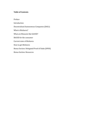 Table	
  of	
  Contents	
  
	
  
Preface	
  
Introduction	
  	
  
Decentralized	
  Autonomous	
  Companies	
  (DACs)	
  
What	
  is	
  Bitshares?	
  	
  
What	
  are	
  Bitassets	
  like	
  bitUSD?	
  	
  
BitUSD	
  for	
  the	
  consumer	
  	
  
Current	
  state	
  of	
  Bitshares	
  	
  
How	
  to	
  get	
  Bitshares	
  
Bonus	
  Section:	
  Delegated	
  Proof	
  of	
  Stake	
  (DPOS)	
  
Bonus	
  Section:	
  Resources	
  
	
  
 