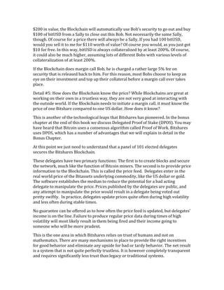 $200	
  in	
  value,	
  the	
  Blockchain	
  will	
  automatically	
  use	
  Bob’s	
  security	
  to	
  go	
  out	
  and	
  buy	
  
$100	
  of	
  bitUSD	
  from	
  a	
  Sally	
  to	
  close	
  out	
  this	
  Bob.	
  Not	
  necessarily	
  the	
  same	
  Sally,	
  
though.	
  Of	
  course	
  for	
  a	
  price	
  there	
  will	
  always	
  be	
  a	
  Sally.	
  If	
  you	
  had	
  100	
  bitUSD,	
  
would	
  you	
  sell	
  it	
  to	
  me	
  for	
  $110	
  worth	
  of	
  value?	
  Of	
  course	
  you	
  would,	
  as	
  you	
  just	
  got	
  
$10	
  for	
  free.	
  In	
  this	
  way,	
  bitUSD	
  is	
  always	
  collateralized	
  by	
  at	
  least	
  200%.	
  Of	
  course,	
  
it	
  could	
  also	
  be	
  much	
  higher,	
  assuming	
  lots	
  of	
  different	
  Bobs	
  with	
  various	
  levels	
  of	
  
collateralization	
  of	
  at	
  least	
  200%.	
  
If	
  the	
  Blockchain	
  does	
  margin	
  call	
  Bob,	
  he	
  is	
  charged	
  a	
  rather	
  large	
  5%	
  fee	
  on	
  
security	
  that	
  is	
  released	
  back	
  to	
  him.	
  For	
  this	
  reason,	
  most	
  Bobs	
  choose	
  to	
  keep	
  an	
  
eye	
  on	
  their	
  investment	
  and	
  top	
  up	
  their	
  collateral	
  before	
  a	
  margin	
  call	
  ever	
  takes	
  
place.	
  	
  
Detail	
  #5:	
  How	
  does	
  the	
  Blockchain	
  know	
  the	
  price?	
  While	
  Blockchains	
  are	
  great	
  at	
  
working	
  on	
  their	
  own	
  in	
  a	
  trustless	
  way,	
  they	
  are	
  not	
  very	
  good	
  at	
  interacting	
  with	
  
the	
  outside	
  world.	
  If	
  the	
  Blockchain	
  needs	
  to	
  initiate	
  a	
  margin	
  call,	
  it	
  must	
  know	
  the	
  
price	
  of	
  one	
  Bitshare	
  compared	
  to	
  one	
  US	
  dollar.	
  How	
  does	
  it	
  know?	
  
This	
  is	
  another	
  of	
  the	
  technological	
  leaps	
  that	
  Bitshares	
  has	
  pioneered.	
  In	
  the	
  bonus	
  
chapter	
  at	
  the	
  end	
  of	
  this	
  book	
  we	
  discuss	
  Delegated	
  Proof	
  of	
  Stake	
  (DPOS).	
  You	
  may	
  
have	
  heard	
  that	
  Bitcoin	
  uses	
  a	
  consensus	
  algorithm	
  called	
  Proof	
  of	
  Work.	
  Bitshares	
  
uses	
  DPOS,	
  which	
  has	
  a	
  number	
  of	
  advantages	
  that	
  we	
  will	
  explain	
  in	
  detail	
  in	
  the	
  
Bonus	
  Chapter.	
  
At	
  this	
  point	
  we	
  just	
  need	
  to	
  understand	
  that	
  a	
  panel	
  of	
  101	
  elected	
  delegates	
  
secures	
  the	
  Bitshares	
  Blockchain.	
  
These	
  delegates	
  have	
  two	
  primary	
  functions:	
  The	
  first	
  is	
  to	
  create	
  blocks	
  and	
  secure	
  
the	
  network,	
  much	
  like	
  the	
  function	
  of	
  Bitcoin	
  miners.	
  The	
  second	
  is	
  to	
  provide	
  price	
  
information	
  to	
  the	
  Blockchain.	
  This	
  is	
  called	
  the	
  price	
  feed.	
  	
  Delegates	
  enter	
  in	
  the	
  
real	
  world	
  price	
  of	
  the	
  Bitassets	
  underlying	
  commodity,	
  like	
  the	
  US	
  dollar	
  or	
  gold.	
  
The	
  software	
  establishes	
  the	
  median	
  to	
  reduce	
  the	
  potential	
  for	
  a	
  bad	
  acting	
  
delegate	
  to	
  manipulate	
  the	
  price.	
  Prices	
  published	
  by	
  the	
  delegates	
  are	
  public,	
  and	
  
any	
  attempt	
  to	
  manipulate	
  the	
  price	
  would	
  result	
  in	
  a	
  delegate	
  being	
  voted	
  out	
  
pretty	
  swiftly.	
  	
  In	
  practice,	
  delegates	
  update	
  prices	
  quite	
  often	
  during	
  high	
  volatility	
  
and	
  less	
  often	
  during	
  stable	
  times.	
  	
  
No	
  guarantee	
  can	
  be	
  offered	
  as	
  to	
  how	
  often	
  the	
  price	
  feed	
  is	
  updated,	
  but	
  delegates’	
  
income	
  is	
  on	
  the	
  line.	
  Failure	
  to	
  produce	
  regular	
  price	
  data	
  during	
  times	
  of	
  high	
  
volatility	
  will	
  most	
  likely	
  result	
  in	
  them	
  being	
  fired	
  and	
  their	
  income	
  going	
  to	
  
someone	
  who	
  will	
  be	
  more	
  prudent.	
  
This	
  is	
  the	
  one	
  area	
  in	
  which	
  Bitshares	
  relies	
  on	
  trust	
  of	
  humans	
  and	
  not	
  on	
  
mathematics.	
  There	
  are	
  many	
  mechanisms	
  in	
  place	
  to	
  provide	
  the	
  right	
  incentives	
  
for	
  good	
  behavior	
  and	
  eliminate	
  any	
  upside	
  for	
  bad	
  or	
  tardy	
  behavior.	
  The	
  net	
  result	
  
is	
  a	
  system	
  that	
  is	
  not	
  quite	
  perfectly	
  trustless.	
  It	
  is	
  however	
  completely	
  transparent	
  
and	
  requires	
  significantly	
  less	
  trust	
  than	
  legacy	
  or	
  traditional	
  systems.	
  
 