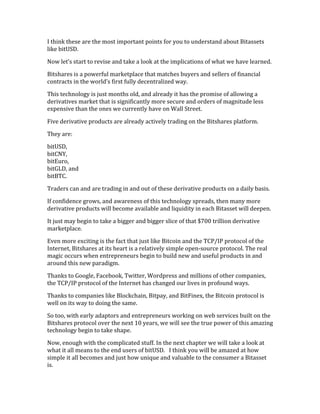 I	
  think	
  these	
  are	
  the	
  most	
  important	
  points	
  for	
  you	
  to	
  understand	
  about	
  Bitassets	
  
like	
  bitUSD.	
  
Now	
  let’s	
  start	
  to	
  revise	
  and	
  take	
  a	
  look	
  at	
  the	
  implications	
  of	
  what	
  we	
  have	
  learned.	
  
Bitshares	
  is	
  a	
  powerful	
  marketplace	
  that	
  matches	
  buyers	
  and	
  sellers	
  of	
  financial	
  
contracts	
  in	
  the	
  world’s	
  first	
  fully	
  decentralized	
  way.	
  
This	
  technology	
  is	
  just	
  months	
  old,	
  and	
  already	
  it	
  has	
  the	
  promise	
  of	
  allowing	
  a	
  
derivatives	
  market	
  that	
  is	
  significantly	
  more	
  secure	
  and	
  orders	
  of	
  magnitude	
  less	
  
expensive	
  than	
  the	
  ones	
  we	
  currently	
  have	
  on	
  Wall	
  Street.	
  	
  
Five	
  derivative	
  products	
  are	
  already	
  actively	
  trading	
  on	
  the	
  Bitshares	
  platform.	
  	
  
They	
  are:	
  
bitUSD,	
  
bitCNY,	
  
bitEuro,	
  	
  
bitGLD,	
  and	
  	
  
bitBTC.	
  
Traders	
  can	
  and	
  are	
  trading	
  in	
  and	
  out	
  of	
  these	
  derivative	
  products	
  on	
  a	
  daily	
  basis.	
  
If	
  confidence	
  grows,	
  and	
  awareness	
  of	
  this	
  technology	
  spreads,	
  then	
  many	
  more	
  
derivative	
  products	
  will	
  become	
  available	
  and	
  liquidity	
  in	
  each	
  Bitasset	
  will	
  deepen.	
  
It	
  just	
  may	
  begin	
  to	
  take	
  a	
  bigger	
  and	
  bigger	
  slice	
  of	
  that	
  $700	
  trillion	
  derivative	
  
marketplace.	
  
Even	
  more	
  exciting	
  is	
  the	
  fact	
  that	
  just	
  like	
  Bitcoin	
  and	
  the	
  TCP/IP	
  protocol	
  of	
  the	
  
Internet,	
  Bitshares	
  at	
  its	
  heart	
  is	
  a	
  relatively	
  simple	
  open-­‐source	
  protocol.	
  The	
  real	
  
magic	
  occurs	
  when	
  entrepreneurs	
  begin	
  to	
  build	
  new	
  and	
  useful	
  products	
  in	
  and	
  
around	
  this	
  new	
  paradigm.	
  
Thanks	
  to	
  Google,	
  Facebook,	
  Twitter,	
  Wordpress	
  and	
  millions	
  of	
  other	
  companies,	
  
the	
  TCP/IP	
  protocol	
  of	
  the	
  Internet	
  has	
  changed	
  our	
  lives	
  in	
  profound	
  ways.	
  
Thanks	
  to	
  companies	
  like	
  Blockchain,	
  Bitpay,	
  and	
  BitFinex,	
  the	
  Bitcoin	
  protocol	
  is	
  
well	
  on	
  its	
  way	
  to	
  doing	
  the	
  same.	
  
So	
  too,	
  with	
  early	
  adaptors	
  and	
  entrepreneurs	
  working	
  on	
  web	
  services	
  built	
  on	
  the	
  
Bitshares	
  protocol	
  over	
  the	
  next	
  10	
  years,	
  we	
  will	
  see	
  the	
  true	
  power	
  of	
  this	
  amazing	
  
technology	
  begin	
  to	
  take	
  shape.	
  
Now,	
  enough	
  with	
  the	
  complicated	
  stuff.	
  In	
  the	
  next	
  chapter	
  we	
  will	
  take	
  a	
  look	
  at	
  
what	
  it	
  all	
  means	
  to	
  the	
  end	
  users	
  of	
  bitUSD.	
  	
  	
  I	
  think	
  you	
  will	
  be	
  amazed	
  at	
  how	
  
simple	
  it	
  all	
  becomes	
  and	
  just	
  how	
  unique	
  and	
  valuable	
  to	
  the	
  consumer	
  a	
  Bitasset	
  
is.	
  
 