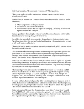 But,	
  I	
  hear	
  you	
  ask…	
  “How	
  secure	
  is	
  your	
  money?”	
  A	
  fair	
  question.	
  
There	
  is	
  no	
  apples-­‐to-­‐apples	
  comparison,	
  because	
  crypto-­‐currency	
  is	
  just	
  
completely	
  different.	
  
But	
  let’s	
  look	
  as	
  best	
  we	
  can.	
  There	
  are	
  three	
  levels	
  of	
  security	
  for	
  American	
  banks	
  
like	
  Chase.	
  
1. Chase	
  Corporation	
  backs	
  your	
  money.	
  
2. Your	
  deposit	
  is	
  insured	
  with	
  the	
  FDIC.	
  
3. Because	
  they	
  fall	
  into	
  the	
  “too	
  big	
  to	
  fail”	
  category,	
  Chase	
  may	
  be	
  bailed	
  out	
  
by	
  the	
  United	
  States	
  taxpayer.	
  
I	
  could	
  spend	
  days	
  dissecting	
  the	
  value	
  of	
  each	
  of	
  these	
  mechanisms,	
  but	
  I	
  want	
  to	
  
keep	
  this	
  chapter	
  moving	
  along,	
  so	
  I	
  will	
  be	
  brief.	
  	
  
I	
  would	
  invite	
  you	
  to	
  look	
  at	
  the	
  objective	
  data	
  and	
  notice	
  that	
  most	
  banks	
  in	
  the	
  
West	
  have	
  incredibly	
  thin	
  levels	
  of	
  capital	
  and	
  liquidity—the	
  exact	
  opposite	
  of	
  what	
  
a	
  safe	
  bank	
  is	
  supposed	
  to	
  have.	
  
They’re	
  backed	
  by	
  poorly	
  capitalized	
  deposit	
  insurance	
  funds,	
  which	
  are	
  guaranteed	
  
by	
  insolvent	
  governments.	
  
Also	
  bear	
  in	
  mind	
  that	
  even	
  if	
  your	
  bank	
  is	
  reasonably	
  well	
  capitalized,	
  you	
  are	
  still	
  
guaranteed	
  to	
  lose	
  money	
  on	
  an	
  inflation-­‐adjusted	
  basis	
  if	
  you’re	
  holding	
  your	
  
savings	
  there.	
  Inflation	
  is	
  higher	
  than	
  your	
  interest	
  rate.	
  	
  So	
  you	
  are	
  guaranteed	
  to	
  
make	
  a	
  loss	
  on	
  your	
  money	
  if	
  you	
  store	
  it	
  in	
  a	
  bank.	
  
In	
  the	
  last	
  real	
  estate	
  market	
  crash	
  of	
  2008,	
  those	
  thin	
  levels	
  of	
  capital	
  and	
  liquidity	
  
were	
  simply	
  not	
  enough.	
  Many	
  major	
  banks	
  in	
  the	
  west	
  like	
  Chase	
  became	
  insolvent	
  
and	
  customers	
  were	
  about	
  to	
  lose	
  some	
  of	
  their	
  deposits.	
  They	
  were	
  only	
  saved	
  by	
  a	
  
bail	
  out	
  from	
  the	
  Federal	
  government.	
  
The	
  Federal	
  government	
  was	
  at	
  the	
  time	
  $8	
  trillion	
  in	
  debt	
  and	
  now	
  they	
  are	
  $18	
  
trillion	
  in	
  debt.	
  Remember,	
  those	
  business	
  cycles	
  they	
  put	
  us	
  through	
  are	
  usually	
  
around	
  7	
  years	
  on	
  average,	
  +/-­‐	
  2	
  years.	
  2008	
  plus	
  7	
  years	
  is	
  2015.	
  It	
  might	
  not	
  
happen	
  in	
  2015,	
  but	
  a	
  correction	
  is	
  coming	
  soon.	
  During	
  the	
  next	
  real	
  estate	
  bust,	
  
will	
  the	
  US	
  government	
  bail	
  out	
  the	
  banks	
  again?	
  
It	
  seems	
  unlikely.	
  	
  Let	
  me	
  tell	
  you	
  why.	
  After	
  a	
  banking	
  failure	
  in	
  Cyprus	
  in	
  April	
  of	
  
2013,	
  the	
  European	
  Central	
  Bank	
  tried	
  a	
  different	
  model.	
  Rather	
  than	
  taking	
  money	
  
from	
  taxpayers	
  and	
  giving	
  it	
  to	
  the	
  insolvent	
  banks,	
  they	
  took	
  it	
  from	
  the	
  depositors.	
  
This	
  process	
  is	
  known	
  as	
  a	
  bail	
  in	
  instead	
  of	
  a	
  bail	
  out.	
  
In	
  the	
  aftermath	
  of	
  Cyprus,	
  Ben	
  Bernanke,	
  then	
  head	
  of	
  the	
  Federal	
  Reserve,	
  said	
  
that	
  if	
  a	
  2008	
  style	
  crisis	
  occurred	
  in	
  America	
  again,	
  the	
  bail	
  in	
  model	
  would	
  likely	
  
be	
  used	
  because	
  of	
  the	
  success	
  of	
  the	
  Cyprus	
  bail-­‐ins.	
  That	
  is	
  of	
  course	
  if	
  you	
  think	
  
that	
  depositors	
  losing	
  half	
  of	
  their	
  savings	
  count	
  as	
  a	
  success.	
  
 