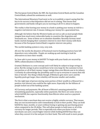 The	
  European	
  Central	
  Bank,	
  the	
  IMF,	
  the	
  Australian	
  Central	
  Bank	
  and	
  the	
  Canadian	
  
Central	
  Bank,	
  echoed	
  his	
  sentiments	
  as	
  well.	
  
The	
  International	
  Monetary	
  Fund	
  went	
  so	
  far	
  as	
  to	
  publish	
  a	
  report	
  saying	
  that	
  the	
  
key	
  to	
  its	
  success	
  is	
  that	
  depositors	
  did	
  not	
  see	
  it	
  coming.	
  That	
  means	
  that	
  
governments	
  and	
  banks	
  will	
  give	
  you	
  no	
  warning	
  at	
  all	
  if	
  it	
  is	
  about	
  to	
  happen.	
  
The	
  reality	
  is	
  that	
  leaving	
  your	
  money	
  in	
  a	
  bank	
  is	
  putting	
  your	
  money	
  at	
  risk	
  for	
  a	
  
negative	
  real	
  interest	
  rate.	
  It	
  means	
  risking	
  your	
  money	
  for	
  a	
  guaranteed	
  loss.	
  
Although	
  I	
  do	
  believe	
  that	
  the	
  Western	
  banks	
  are	
  not	
  as	
  safe	
  as	
  most	
  people	
  think	
  
imagine	
  how	
  much	
  more	
  vulnerable	
  banks	
  in	
  countries	
  like	
  Argentina	
  and	
  
Venezuela	
  are.	
  	
  Some	
  of	
  these	
  are	
  in	
  absolute	
  shambles.	
  Recently	
  German	
  retail	
  
banks	
  started	
  charging	
  their	
  customers	
  interest	
  to	
  store	
  their	
  money	
  with	
  them	
  
because	
  of	
  the	
  European	
  Central	
  Bank’s	
  negative	
  interest	
  rate	
  policy.	
  
The	
  worlds	
  banking	
  system	
  is	
  very,	
  very	
  sick.	
  
All	
  over	
  the	
  world,	
  the	
  disasters	
  of	
  fractional	
  reserve	
  banking	
  practices	
  have	
  left	
  
depositors	
  very	
  vulnerable.	
  	
  People	
  are	
  waking	
  up	
  and	
  starting	
  to	
  look	
  for	
  
alternatives	
  to	
  store	
  their	
  wealth.	
  
So,	
  how	
  safe	
  is	
  your	
  money	
  in	
  bitUSD?	
  To	
  begin	
  with	
  your	
  funds	
  are	
  secured	
  by	
  
300%	
  collateralization	
  in	
  Bitshares.	
  	
  
Granted,	
  Bitshares	
  is	
  a	
  new	
  concept	
  and	
  it	
  will	
  likely	
  be	
  subject	
  to	
  large	
  swings	
  in	
  
price.	
  But	
  the	
  swings	
  in	
  price	
  would	
  have	
  to	
  be	
  very	
  large	
  for	
  the	
  customer	
  to	
  lose	
  
any	
  portion	
  or	
  all	
  of	
  their	
  money.	
  Larger	
  swings	
  than	
  even	
  Bitcoin	
  saw	
  in	
  its	
  infancy.	
  
I	
  certainly	
  do	
  acknowledge	
  the	
  possibility	
  and	
  it	
  is	
  up	
  to	
  everyone	
  to	
  assess	
  that	
  risk	
  
him	
  or	
  herself.	
  	
  One	
  thing	
  is	
  likely	
  though;	
  if	
  Bitshares	
  gets	
  more	
  users	
  and	
  the	
  
liquidity	
  pools	
  get	
  larger,	
  then	
  volatility	
  will	
  become	
  smaller	
  and	
  smaller.	
  
For	
  the	
  right	
  type	
  of	
  person	
  storing	
  some	
  portion	
  of	
  their	
  wealth	
  in	
  a	
  Bitasset	
  for	
  a	
  
positive	
  real	
  interest	
  rate	
  could	
  be	
  the	
  right	
  move.	
  Especially	
  for	
  the	
  billions	
  of	
  
people	
  locked	
  out	
  of	
  the	
  banking	
  system.	
  
#2	
  Currency	
  and	
  payments.	
  We	
  all	
  know	
  of	
  Bitcoin’s	
  amazing	
  potential	
  for	
  
streamlining	
  payments,	
  especially	
  online	
  payments.	
  But	
  there	
  are	
  some	
  areas	
  in	
  
which	
  bitUSD,	
  has	
  superior	
  functionality	
  than	
  Bitcoin	
  when	
  used	
  as	
  a	
  payment	
  
mechanism.	
  
The	
  first	
  is	
  that	
  a	
  merchant	
  does	
  not	
  receive	
  a	
  highly	
  volatile	
  currency.	
  That	
  means	
  
they	
  are	
  not	
  incentivized	
  to	
  sell	
  it	
  immediately	
  to	
  lock	
  in	
  their	
  profits.	
  They	
  can	
  hold	
  
bitUSD	
  for	
  days,	
  months,	
  or	
  years	
  without	
  losing	
  or	
  gaining	
  any	
  purchasing	
  power	
  
when	
  compared	
  to	
  the	
  US	
  dollar.	
  This	
  will	
  allow	
  people	
  to	
  hold	
  some	
  or	
  all	
  of	
  the	
  
currency	
  for	
  longer	
  periods.	
  This	
  is	
  especially	
  true	
  when	
  you	
  factor	
  in	
  that	
  
merchants	
  can	
  earn	
  a	
  much	
  higher	
  interest	
  while	
  holding	
  bitUSD	
  than	
  they	
  can	
  
when	
  they	
  convert	
  it	
  to	
  fiat	
  and	
  put	
  it	
  in	
  their	
  bank.	
  This	
  will	
  result	
  in	
  more	
  people	
  
 