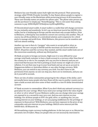 Bitshares	
  has	
  user-­‐friendly	
  names	
  built	
  right	
  into	
  the	
  protocol.	
  Their	
  pioneering	
  
strategy	
  called	
  TITAN	
  (Transfer	
  Invisibly	
  To	
  Any	
  Name)	
  allows	
  people	
  to	
  register	
  a	
  
user-­‐friendly	
  name	
  on	
  the	
  Blockchain	
  while	
  preserving	
  privacy	
  of	
  all	
  transactions.	
  
These	
  user-­‐friendly	
  names	
  are	
  perfect	
  for	
  phone	
  sales.	
  	
  The	
  phone	
  sales	
  person	
  can	
  
ask	
  the	
  purchaser	
  to	
  simply	
  pay	
  “HomeShopping.”	
  This	
  is	
  a	
  lot	
  easier	
  than	
  asking	
  
someone	
  to	
  pay	
  3J98t1WpEZ73CNmQviecrnyiWrnqRhWNLy.	
  
#5	
  Decentralized	
  smart	
  wallet.	
  A	
  smart	
  wallet	
  is	
  a	
  wallet	
  that	
  will	
  change	
  currencies	
  
for	
  you	
  instantly	
  and	
  seamlessly.	
  So	
  let’s	
  say	
  an	
  American	
  tourist	
  has	
  bitUSD	
  in	
  his	
  
wallet,	
  but	
  he	
  is	
  holidaying	
  in	
  Europe	
  and	
  the	
  merchant	
  only	
  accepts	
  bitEuro.	
  Prior	
  
to	
  Bitshares,	
  a	
  third	
  party	
  was	
  needed	
  to	
  convert	
  one	
  currency	
  into	
  another.	
  This,	
  of	
  
course,	
  has	
  all	
  the	
  problems	
  of	
  a	
  centralized	
  solution	
  and	
  is	
  expensive	
  for	
  a	
  third	
  
party	
  to	
  manage	
  and	
  profit	
  from.	
  	
  With	
  Bitshares,	
  this	
  process	
  can	
  be	
  seamless	
  and	
  
will	
  cost	
  almost	
  nothing.	
  	
  	
  
Another	
  use	
  case	
  is	
  that	
  of	
  a	
  “prepper”	
  who	
  wants	
  to	
  accept	
  gold	
  or	
  silver	
  as	
  
payment.	
  The	
  user	
  can	
  pay	
  in	
  bitUSD	
  and	
  the	
  merchant	
  can	
  receive	
  bitGLD	
  or	
  
bitSLV.	
  All	
  parties	
  used	
  the	
  currency	
  they	
  wanted,	
  and	
  the	
  smart	
  wallet	
  took	
  care	
  of	
  
the	
  conversion	
  seamlessly,	
  without	
  any	
  third	
  parties.	
  	
  
#6	
  Bank	
  accounts	
  in	
  foreign	
  currencies.	
  Right	
  now	
  it	
  is	
  very	
  difficult	
  for	
  your	
  
average	
  retail	
  bank	
  customer	
  to	
  have	
  a	
  bank	
  account	
  in	
  a	
  currency	
  other	
  than	
  that	
  of	
  
the	
  country	
  he	
  or	
  she	
  in.	
  For	
  example,	
  let’s	
  say	
  you	
  live	
  in	
  America	
  and	
  you	
  are	
  
concerned	
  that	
  because	
  the	
  Fed	
  is	
  printing	
  so	
  much	
  money	
  we	
  might	
  see	
  a	
  lot	
  of	
  
inflation.	
  It	
  is	
  not	
  that	
  easy	
  to	
  go	
  to	
  your	
  local	
  bank	
  and	
  say	
  set	
  up	
  an	
  account	
  in	
  
Singaporean	
  dollars	
  or	
  Australian	
  dollars	
  or	
  any	
  other	
  foreign	
  currency.	
  With	
  
Bitshares,	
  you	
  can	
  switch	
  to	
  any	
  currency	
  you	
  wish.	
  You	
  don’t	
  have	
  to	
  ask	
  
permission	
  from	
  anyone;	
  no	
  one	
  can	
  stop	
  you,	
  there	
  are	
  no	
  minimums,	
  and	
  you	
  can	
  
do	
  it	
  yourself	
  in	
  seconds.	
  
There	
  are	
  lots	
  of	
  online	
  communities	
  preparing	
  for	
  the	
  collapse	
  of	
  the	
  dollar,	
  and	
  I	
  
personally	
  know	
  many	
  people	
  who	
  have	
  flown	
  all	
  the	
  way	
  to	
  another	
  country	
  just	
  to	
  
open	
  a	
  bank	
  account	
  and	
  store	
  some	
  of	
  their	
  wealth	
  in	
  a	
  non	
  US	
  dollar	
  denominated	
  
account.	
  
#7	
  Bank	
  accounts	
  in	
  commodities.	
  What	
  if	
  you	
  don’t	
  think	
  any	
  national	
  currency	
  is	
  a	
  
good	
  place	
  for	
  your	
  savings.	
  What	
  if	
  you	
  want	
  your	
  savings	
  tied	
  to	
  the	
  value	
  of	
  gold	
  
or	
  silver	
  or	
  oil	
  or	
  wheat?	
  In	
  your	
  Bitshares	
  wallet,	
  you	
  can	
  change	
  what	
  your	
  savings	
  
are	
  exposed	
  to	
  in	
  a	
  second	
  for	
  near	
  zero	
  cost.	
  And	
  you	
  earn	
  interest	
  on	
  your	
  
holdings.	
  For	
  all	
  those	
  people	
  in	
  ETF’s	
  for	
  gold,	
  silver,	
  or	
  anything	
  else,	
  are	
  you	
  
earning	
  interest	
  on	
  your	
  holdings,	
  or	
  are	
  you	
  paying	
  middlemen	
  for	
  the	
  privilege	
  of	
  
exposure	
  to	
  those	
  prices?	
  With	
  Bitshares,	
  you	
  can	
  have	
  exposure	
  to	
  the	
  price	
  of	
  any	
  
commodity	
  and	
  earn	
  interest	
  on	
  your	
  holdings.	
  BitGLD	
  earns	
  interest	
  just	
  like	
  
bitUSD	
  does.	
  All	
  Bitassets	
  do.	
  
#8	
  Streamlining	
  crypto	
  currency	
  trading	
  platforms.	
  In	
  the	
  last	
  year	
  or	
  so,	
  Bitcoin	
  has	
  
attracted	
  a	
  lot	
  of	
  traders.	
  Many	
  are	
  people	
  who	
  are	
  not	
  necessarily	
  interested	
  in	
  
 