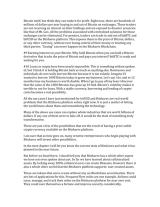 Bitcoin	
  itself,	
  but	
  think	
  they	
  can	
  trade	
  it	
  for	
  profit.	
  Right	
  now,	
  there	
  are	
  hundreds	
  of	
  
millions	
  of	
  dollars	
  per	
  year	
  buying	
  in	
  and	
  out	
  of	
  Bitcoin	
  on	
  exchanges.	
  Those	
  traders	
  
are	
  not	
  receiving	
  an	
  interest	
  on	
  their	
  holdings	
  and	
  are	
  exposed	
  to	
  disaster	
  scenarios	
  
like	
  that	
  of	
  Mt.	
  Gox.	
  All	
  the	
  problems	
  associated	
  with	
  centralized	
  solutions	
  for	
  those	
  
exchanges	
  can	
  be	
  eliminated.	
  For	
  pennies,	
  traders	
  can	
  trade	
  in	
  and	
  out	
  of	
  bitBTC	
  and	
  
bitUSD	
  on	
  the	
  Bitshares	
  platform.	
  This	
  exposes	
  them	
  to	
  the	
  price	
  of	
  Bitcoin,	
  dollars,	
  
or	
  any	
  other	
  currency,	
  without	
  ever	
  losing	
  control	
  of	
  their	
  money	
  or	
  trusting	
  any	
  
third	
  parties.	
  “Goxing”	
  can	
  never	
  happen	
  on	
  the	
  Bitshares	
  Blockchain.	
  
#9	
  Earning	
  interest	
  on	
  your	
  Bitcoin.	
  Why	
  hold	
  Bitcoin	
  when	
  you	
  can	
  hold	
  a	
  Bitcoin	
  
derivative	
  that	
  tracks	
  the	
  price	
  of	
  Bitcoin	
  and	
  pays	
  you	
  interest?	
  bitBTC	
  is	
  ready	
  and	
  
waiting	
  for	
  you.	
  
#10	
  Loans	
  in	
  crypto	
  have	
  been	
  nearly	
  impossible.	
  This	
  is	
  something	
  seldom	
  spoken	
  
of,	
  but	
  I	
  think	
  it	
  is	
  holding	
  Bitcoin	
  back	
  as	
  much	
  as	
  anything	
  else.	
  Businesses	
  and	
  
individuals	
  do	
  not	
  really	
  borrow	
  Bitcoin	
  because	
  it	
  is	
  too	
  volatile.	
  Imagine	
  if	
  I	
  
wanted	
  to	
  borrow	
  1000	
  Bitcoin	
  today	
  to	
  grow	
  my	
  business.	
  Let’s	
  say	
  I	
  do,	
  and	
  in	
  12	
  
months	
  time	
  my	
  business	
  is	
  worth	
  double.	
  When	
  I	
  go	
  to	
  pay	
  off	
  my	
  loan	
  I	
  discover	
  
that	
  the	
  value	
  of	
  the	
  1000	
  Bitcoins	
  has	
  gone	
  up	
  10	
  fold.	
  Bitcoin’s	
  volatility	
  makes	
  it	
  
terrible	
  to	
  use	
  for	
  loans.	
  With	
  a	
  stable	
  currency,	
  borrowing	
  and	
  lending	
  of	
  crypto-­‐
coins	
  becomes	
  a	
  real	
  possibility.	
  
All	
  the	
  use	
  cases	
  I	
  have	
  just	
  mentioned	
  for	
  bitUSD	
  and	
  Bitshares	
  are	
  real	
  world	
  
problems	
  that	
  the	
  Bitshares	
  platform	
  solves	
  right	
  now.	
  It	
  is	
  just	
  a	
  matter	
  of	
  letting	
  
the	
  world	
  know	
  about	
  them	
  and	
  streamlining	
  the	
  technology.	
  
Many	
  of	
  the	
  above	
  use	
  cases	
  can	
  replace	
  whole	
  industries	
  that	
  are	
  worth	
  billions	
  of	
  
dollars.	
  If	
  any	
  one	
  of	
  them	
  were	
  to	
  take	
  off,	
  it	
  would	
  be	
  the	
  start	
  of	
  something	
  truly	
  
transformative.	
  
These	
  are	
  just	
  a	
  few	
  of	
  the	
  possibilities	
  that	
  are	
  the	
  result	
  of	
  having	
  a	
  price	
  stable	
  
crypto-­‐currency	
  available	
  on	
  the	
  Bitshares	
  platform.	
  
I	
  am	
  sure	
  that	
  as	
  time	
  goes	
  on,	
  many	
  creative	
  entrepreneurs	
  who	
  begin	
  playing	
  with	
  
Bitshares	
  will	
  invent	
  other	
  possibilities.	
  
In	
  the	
  next	
  chapter	
  I	
  will	
  let	
  you	
  know	
  the	
  current	
  state	
  of	
  Bitshares	
  and	
  what	
  it	
  has	
  
planned	
  in	
  the	
  near	
  future.	
  
But	
  before	
  we	
  head	
  there,	
  I	
  should	
  tell	
  you	
  that	
  Bitshares	
  has	
  a	
  whole	
  other	
  aspect	
  
we	
  have	
  not	
  even	
  spoken	
  about	
  yet.	
  So	
  far	
  we	
  have	
  learned	
  about	
  collateralized	
  
assets.	
  By	
  locking	
  away	
  300%	
  collateral	
  users	
  can	
  create	
  Bitassets.	
  However	
  there	
  is	
  
also	
  a	
  whole	
  other	
  world	
  that	
  the	
  Bitshares	
  platform	
  supports:	
  user-­‐created	
  assets.	
  
These	
  are	
  tokens	
  that	
  users	
  create	
  without	
  any	
  on-­‐Blockchain	
  securitization.	
  There	
  
are	
  lots	
  of	
  applications	
  for	
  this.	
  Frequent	
  Flyer	
  miles	
  are	
  one	
  example.	
  Airlines	
  could	
  
issue,	
  manage,	
  and	
  track	
  their	
  miles	
  on	
  the	
  Bitshares	
  platform	
  for	
  near	
  zero	
  cost.	
  
They	
  could	
  save	
  themselves	
  a	
  fortune	
  and	
  improve	
  security	
  considerably.	
  
 