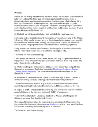 Preface:	
  
Bitcoin	
  did	
  for	
  money	
  what	
  I	
  believe	
  Bitshares	
  will	
  do	
  for	
  business.	
  	
  In	
  the	
  very	
  near	
  
future	
  we	
  will	
  see	
  the	
  status	
  quo	
  of	
  business	
  operations	
  transformed	
  into	
  a	
  
decentralized	
  and	
  trustless	
  environment	
  that	
  functions	
  more	
  efficiently	
  and	
  fairly	
  
than	
  any	
  of	
  the	
  world’s	
  preceding	
  models.	
  	
  My	
  name	
  is	
  Max	
  Wright,	
  a	
  crypto-­‐
currency	
  author,	
  investor,	
  and	
  evangelist.	
  I	
  wrote	
  this	
  book	
  to	
  give	
  you	
  a	
  base-­‐level	
  
understanding	
  of	
  how	
  this	
  new	
  system	
  will	
  function,	
  and	
  how	
  you	
  can	
  make	
  it	
  work	
  
for	
  you.	
  Welcome	
  to	
  Bitshares	
  101.	
  
In	
  this	
  book	
  we	
  will	
  discuss	
  the	
  future	
  as	
  it	
  unfolds	
  before	
  our	
  very	
  eyes.	
  	
  	
  	
  
I	
  am	
  really	
  excited	
  about	
  the	
  many	
  technological	
  advances	
  happening	
  in	
  the	
  Bitcoin	
  
2.0	
  world.	
  	
  While	
  similar	
  in	
  many	
  ways	
  to	
  Bitcoin’s	
  evolution	
  several	
  years	
  ago,	
  this	
  
next	
  generation	
  Blockchain	
  technology	
  has	
  the	
  potential	
  to	
  generate	
  billions	
  of	
  
dollars,	
  even	
  if	
  few	
  people	
  know	
  or	
  understand	
  what	
  is	
  happening	
  right	
  now.	
  
Every	
  month	
  I	
  see	
  another	
  seed-­‐fund	
  or	
  VC	
  investing	
  tens	
  of	
  millions	
  of	
  dollars	
  in	
  
Bitcoin	
  related	
  businesses.	
  	
  And	
  to	
  me,	
  there	
  is	
  no	
  surprise	
  why.	
  	
  	
  
The	
  future	
  lies	
  with	
  this	
  technology.	
  	
  	
  
Those	
  words	
  are	
  familiar.	
  In	
  2012	
  when	
  Bitcoin	
  cost	
  only	
  $11	
  per	
  coin	
  I	
  created	
  a	
  
video	
  series	
  about	
  Bitcoin	
  for	
  my	
  paid	
  subscribers	
  and	
  used	
  those	
  very	
  words:	
  The	
  
future	
  lies	
  with	
  this	
  technology.	
  
In	
  2013	
  when	
  the	
  price	
  of	
  Bitcoin	
  was	
  $100	
  per	
  coin	
  I	
  transcribed	
  and	
  published	
  
that	
  content	
  on	
  Amazon	
  Kindle	
  in	
  a	
  book	
  titled	
  The	
  Bitcoin	
  Revolution:	
  Ending	
  
Tyranny	
  for	
  Fun	
  and	
  Profit.	
  That	
  book	
  was	
  the	
  top	
  rated	
  Bitcoin	
  book	
  for	
  the	
  
remainder	
  of	
  2013.	
  
In	
  November	
  of	
  2013	
  with	
  Bitcoin’s	
  price	
  at	
  an	
  all-­‐time	
  high	
  of	
  $1100	
  I	
  sensed	
  a	
  
correction	
  coming	
  soon	
  and	
  told	
  my	
  paid	
  subscribers	
  to	
  take	
  profits	
  now.	
  	
  
The	
  reason	
  I	
  share	
  this	
  is	
  not	
  to	
  brag	
  or	
  boast	
  but	
  because	
  I	
  have	
  established	
  a	
  
record	
  of	
  predicting	
  trends	
  in	
  the	
  Bitcoin	
  world	
  and	
  I	
  have	
  another	
  one	
  for	
  you.	
  
In	
  August	
  of	
  2014,	
  I	
  introduced	
  Bitshares	
  to	
  my	
  paid	
  subscribers	
  on	
  a	
  live	
  webinar.	
  
A	
  single	
  Bitshare	
  at	
  the	
  time	
  was	
  worth	
  only	
  8/10’s	
  of	
  one	
  penny.	
  	
  
Today,	
  in	
  December	
  of	
  2014,	
  I	
  release	
  this	
  book	
  to	
  Amazon	
  after	
  the	
  price	
  of	
  
Bitshares	
  has	
  more	
  than	
  doubled	
  to	
  1.9	
  cents.	
  
Once	
  again,	
  I	
  think	
  this	
  is	
  just	
  the	
  beginning	
  of	
  an	
  amazing	
  ride.	
  Please	
  enjoy	
  this	
  
journey	
  into	
  Bitshares	
  and	
  join	
  me	
  at	
  www.bitshares.tv	
  where	
  I	
  host	
  a	
  weekly	
  show	
  
and	
  podcast	
  exploring	
  the	
  fascinating	
  world	
  of	
  Bitshares.	
  
The	
  future	
  lies	
  with	
  this	
  technology.	
  
 