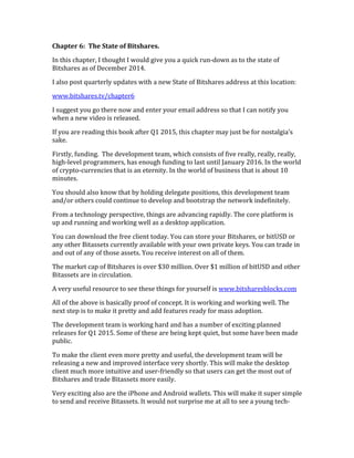 Chapter	
  6:	
  	
  The	
  State	
  of	
  Bitshares.	
  
In	
  this	
  chapter,	
  I	
  thought	
  I	
  would	
  give	
  you	
  a	
  quick	
  run-­‐down	
  as	
  to	
  the	
  state	
  of	
  
Bitshares	
  as	
  of	
  December	
  2014.	
  	
  
I	
  also	
  post	
  quarterly	
  updates	
  with	
  a	
  new	
  State	
  of	
  Bitshares	
  address	
  at	
  this	
  location:	
  
www.bitshares.tv/chapter6	
  
I	
  suggest	
  you	
  go	
  there	
  now	
  and	
  enter	
  your	
  email	
  address	
  so	
  that	
  I	
  can	
  notify	
  you	
  
when	
  a	
  new	
  video	
  is	
  released.	
  
If	
  you	
  are	
  reading	
  this	
  book	
  after	
  Q1	
  2015,	
  this	
  chapter	
  may	
  just	
  be	
  for	
  nostalgia’s	
  
sake.	
  
Firstly,	
  funding.	
  	
  The	
  development	
  team,	
  which	
  consists	
  of	
  five	
  really,	
  really,	
  really,	
  
high-­‐level	
  programmers,	
  has	
  enough	
  funding	
  to	
  last	
  until	
  January	
  2016.	
  In	
  the	
  world	
  
of	
  crypto-­‐currencies	
  that	
  is	
  an	
  eternity.	
  In	
  the	
  world	
  of	
  business	
  that	
  is	
  about	
  10	
  
minutes.	
  	
  
You	
  should	
  also	
  know	
  that	
  by	
  holding	
  delegate	
  positions,	
  this	
  development	
  team	
  
and/or	
  others	
  could	
  continue	
  to	
  develop	
  and	
  bootstrap	
  the	
  network	
  indefinitely.	
  	
  
From	
  a	
  technology	
  perspective,	
  things	
  are	
  advancing	
  rapidly.	
  The	
  core	
  platform	
  is	
  
up	
  and	
  running	
  and	
  working	
  well	
  as	
  a	
  desktop	
  application.	
  	
  
You	
  can	
  download	
  the	
  free	
  client	
  today.	
  You	
  can	
  store	
  your	
  Bitshares,	
  or	
  bitUSD	
  or	
  
any	
  other	
  Bitassets	
  currently	
  available	
  with	
  your	
  own	
  private	
  keys.	
  You	
  can	
  trade	
  in	
  
and	
  out	
  of	
  any	
  of	
  those	
  assets.	
  You	
  receive	
  interest	
  on	
  all	
  of	
  them.	
  
The	
  market	
  cap	
  of	
  Bitshares	
  is	
  over	
  $30	
  million.	
  Over	
  $1	
  million	
  of	
  bitUSD	
  and	
  other	
  
Bitassets	
  are	
  in	
  circulation.	
  
A	
  very	
  useful	
  resource	
  to	
  see	
  these	
  things	
  for	
  yourself	
  is	
  www.bitsharesblocks.com	
  
All	
  of	
  the	
  above	
  is	
  basically	
  proof	
  of	
  concept.	
  It	
  is	
  working	
  and	
  working	
  well.	
  The	
  
next	
  step	
  is	
  to	
  make	
  it	
  pretty	
  and	
  add	
  features	
  ready	
  for	
  mass	
  adoption.	
  
The	
  development	
  team	
  is	
  working	
  hard	
  and	
  has	
  a	
  number	
  of	
  exciting	
  planned	
  
releases	
  for	
  Q1	
  2015.	
  Some	
  of	
  these	
  are	
  being	
  kept	
  quiet,	
  but	
  some	
  have	
  been	
  made	
  
public.	
  
To	
  make	
  the	
  client	
  even	
  more	
  pretty	
  and	
  useful,	
  the	
  development	
  team	
  will	
  be	
  
releasing	
  a	
  new	
  and	
  improved	
  interface	
  very	
  shortly.	
  This	
  will	
  make	
  the	
  desktop	
  
client	
  much	
  more	
  intuitive	
  and	
  user-­‐friendly	
  so	
  that	
  users	
  can	
  get	
  the	
  most	
  out	
  of	
  
Bitshares	
  and	
  trade	
  Bitassets	
  more	
  easily.	
  
Very	
  exciting	
  also	
  are	
  the	
  iPhone	
  and	
  Android	
  wallets.	
  This	
  will	
  make	
  it	
  super	
  simple	
  
to	
  send	
  and	
  receive	
  Bitassets.	
  It	
  would	
  not	
  surprise	
  me	
  at	
  all	
  to	
  see	
  a	
  young	
  tech-­‐
 