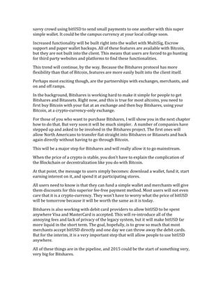 savvy	
  crowd	
  using	
  bitUSD	
  to	
  send	
  small	
  payments	
  to	
  one	
  another	
  with	
  this	
  super	
  
simple	
  wallet.	
  It	
  could	
  be	
  the	
  campus	
  currency	
  at	
  your	
  local	
  college	
  soon.	
  
Increased	
  functionality	
  will	
  be	
  built	
  right	
  into	
  the	
  wallet	
  with	
  MultiSig,	
  Escrow	
  
support	
  and	
  paper	
  wallet	
  backups.	
  All	
  of	
  these	
  features	
  are	
  available	
  with	
  Bitcoin,	
  
but	
  they	
  are	
  not	
  built	
  into	
  the	
  client.	
  This	
  means	
  that	
  users	
  are	
  forced	
  to	
  go	
  hunting	
  
for	
  third	
  party	
  websites	
  and	
  platforms	
  to	
  find	
  these	
  functionalities.	
  
This	
  trend	
  will	
  continue,	
  by	
  the	
  way.	
  Because	
  the	
  Bitshares	
  protocol	
  has	
  more	
  
flexibility	
  than	
  that	
  of	
  Bitcoin,	
  features	
  are	
  more	
  easily	
  built	
  into	
  the	
  client	
  itself.	
  	
  
Perhaps	
  most	
  exciting	
  though,	
  are	
  the	
  partnerships	
  with	
  exchanges,	
  merchants,	
  and	
  
on	
  and	
  off	
  ramps.	
  
In	
  the	
  background,	
  Bitshares	
  is	
  working	
  hard	
  to	
  make	
  it	
  simple	
  for	
  people	
  to	
  get	
  
Bitshares	
  and	
  Bitassets.	
  Right	
  now,	
  and	
  this	
  is	
  true	
  for	
  most	
  altcoins,	
  you	
  need	
  to	
  
first	
  buy	
  Bitcoin	
  with	
  your	
  fiat	
  at	
  an	
  exchange	
  and	
  then	
  buy	
  Bitshares,	
  using	
  your	
  
Bitcoin,	
  at	
  a	
  crypto-­‐currency-­‐only	
  exchange.	
  
For	
  those	
  of	
  you	
  who	
  want	
  to	
  purchase	
  Bitshares,	
  I	
  will	
  show	
  you	
  in	
  the	
  next	
  chapter	
  
how	
  to	
  do	
  that.	
  But	
  very	
  soon	
  it	
  will	
  be	
  much	
  simpler.	
  	
  A	
  number	
  of	
  companies	
  have	
  
stepped	
  up	
  and	
  asked	
  to	
  be	
  involved	
  in	
  the	
  Bitshares	
  project.	
  The	
  first	
  ones	
  will	
  
allow	
  North	
  Americans	
  to	
  transfer	
  fiat	
  straight	
  into	
  Bitshares	
  or	
  Bitassets	
  and	
  back	
  
again	
  directly	
  without	
  having	
  to	
  go	
  through	
  Bitcoin.	
  
This	
  will	
  be	
  a	
  major	
  step	
  for	
  Bitshares	
  and	
  will	
  really	
  allow	
  it	
  to	
  go	
  mainstream.	
  	
  
When	
  the	
  price	
  of	
  a	
  crypto	
  is	
  stable,	
  you	
  don’t	
  have	
  to	
  explain	
  the	
  complication	
  of	
  
the	
  Blockchain	
  or	
  decentralization	
  like	
  you	
  do	
  with	
  Bitcoin.	
  
At	
  that	
  point,	
  the	
  message	
  to	
  users	
  simply	
  becomes:	
  download	
  a	
  wallet,	
  fund	
  it,	
  start	
  
earning	
  interest	
  on	
  it,	
  and	
  spend	
  it	
  at	
  participating	
  stores.	
  	
  
All	
  users	
  need	
  to	
  know	
  is	
  that	
  they	
  can	
  fund	
  a	
  simple	
  wallet	
  and	
  merchants	
  will	
  give	
  
them	
  discounts	
  for	
  this	
  superior	
  fee-­‐free	
  payment	
  method.	
  Most	
  users	
  will	
  not	
  even	
  
care	
  that	
  it	
  is	
  a	
  crypto-­‐currency.	
  They	
  won’t	
  have	
  to	
  worry	
  what	
  the	
  price	
  of	
  bitUSD	
  
will	
  be	
  tomorrow	
  because	
  it	
  will	
  be	
  worth	
  the	
  same	
  as	
  it	
  is	
  today.	
  
Bitshares	
  is	
  also	
  working	
  with	
  debit	
  card	
  providers	
  to	
  allow	
  bitUSD	
  to	
  be	
  spent	
  
anywhere	
  Visa	
  and	
  MasterCard	
  is	
  accepted.	
  This	
  will	
  re-­‐introduce	
  all	
  of	
  the	
  
annoying	
  fees	
  and	
  lack	
  of	
  privacy	
  of	
  the	
  legacy	
  system,	
  but	
  it	
  will	
  make	
  bitUSD	
  far	
  
more	
  liquid	
  in	
  the	
  short	
  term.	
  The	
  goal,	
  hopefully,	
  is	
  to	
  grow	
  so	
  much	
  that	
  most	
  
merchants	
  accept	
  bitUSD	
  directly	
  and	
  one	
  day	
  we	
  can	
  throw	
  away	
  the	
  debit	
  cards.	
  
But	
  for	
  the	
  interim,	
  it	
  is	
  a	
  very	
  important	
  step	
  that	
  will	
  allow	
  people	
  to	
  use	
  bitUSD	
  
anywhere.	
  
All	
  of	
  these	
  things	
  are	
  in	
  the	
  pipeline,	
  and	
  2015	
  could	
  be	
  the	
  start	
  of	
  something	
  very,	
  
very	
  big	
  for	
  Bitshares.	
  
 