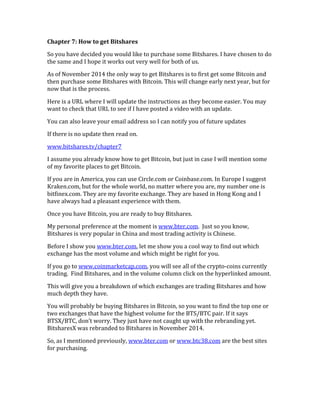 Chapter	
  7:	
  How	
  to	
  get	
  Bitshares	
  
So	
  you	
  have	
  decided	
  you	
  would	
  like	
  to	
  purchase	
  some	
  Bitshares.	
  I	
  have	
  chosen	
  to	
  do	
  
the	
  same	
  and	
  I	
  hope	
  it	
  works	
  out	
  very	
  well	
  for	
  both	
  of	
  us.	
  
As	
  of	
  November	
  2014	
  the	
  only	
  way	
  to	
  get	
  Bitshares	
  is	
  to	
  first	
  get	
  some	
  Bitcoin	
  and	
  
then	
  purchase	
  some	
  Bitshares	
  with	
  Bitcoin.	
  This	
  will	
  change	
  early	
  next	
  year,	
  but	
  for	
  
now	
  that	
  is	
  the	
  process.	
  
Here	
  is	
  a	
  URL	
  where	
  I	
  will	
  update	
  the	
  instructions	
  as	
  they	
  become	
  easier.	
  You	
  may	
  
want	
  to	
  check	
  that	
  URL	
  to	
  see	
  if	
  I	
  have	
  posted	
  a	
  video	
  with	
  an	
  update.	
  
You	
  can	
  also	
  leave	
  your	
  email	
  address	
  so	
  I	
  can	
  notify	
  you	
  of	
  future	
  updates	
  
If	
  there	
  is	
  no	
  update	
  then	
  read	
  on.	
  
www.bitshares.tv/chapter7	
  
I	
  assume	
  you	
  already	
  know	
  how	
  to	
  get	
  Bitcoin,	
  but	
  just	
  in	
  case	
  I	
  will	
  mention	
  some	
  
of	
  my	
  favorite	
  places	
  to	
  get	
  Bitcoin.	
  
If	
  you	
  are	
  in	
  America,	
  you	
  can	
  use	
  Circle.com	
  or	
  Coinbase.com.	
  In	
  Europe	
  I	
  suggest	
  
Kraken.com,	
  but	
  for	
  the	
  whole	
  world,	
  no	
  matter	
  where	
  you	
  are,	
  my	
  number	
  one	
  is	
  
bitfinex.com.	
  They	
  are	
  my	
  favorite	
  exchange.	
  They	
  are	
  based	
  in	
  Hong	
  Kong	
  and	
  I	
  
have	
  always	
  had	
  a	
  pleasant	
  experience	
  with	
  them.	
  
Once	
  you	
  have	
  Bitcoin,	
  you	
  are	
  ready	
  to	
  buy	
  Bitshares.	
  
My	
  personal	
  preference	
  at	
  the	
  moment	
  is	
  www.bter.com.	
  	
  Just	
  so	
  you	
  know,	
  
Bitshares	
  is	
  very	
  popular	
  in	
  China	
  and	
  most	
  trading	
  activity	
  is	
  Chinese.	
  
Before	
  I	
  show	
  you	
  www.bter.com,	
  let	
  me	
  show	
  you	
  a	
  cool	
  way	
  to	
  find	
  out	
  which	
  
exchange	
  has	
  the	
  most	
  volume	
  and	
  which	
  might	
  be	
  right	
  for	
  you.	
  
If	
  you	
  go	
  to	
  www.coinmarketcap.com,	
  you	
  will	
  see	
  all	
  of	
  the	
  crypto-­‐coins	
  currently	
  
trading.	
  	
  Find	
  Bitshares,	
  and	
  in	
  the	
  volume	
  column	
  click	
  on	
  the	
  hyperlinked	
  amount.	
  
This	
  will	
  give	
  you	
  a	
  breakdown	
  of	
  which	
  exchanges	
  are	
  trading	
  Bitshares	
  and	
  how	
  
much	
  depth	
  they	
  have.	
  
You	
  will	
  probably	
  be	
  buying	
  Bitshares	
  in	
  Bitcoin,	
  so	
  you	
  want	
  to	
  find	
  the	
  top	
  one	
  or	
  
two	
  exchanges	
  that	
  have	
  the	
  highest	
  volume	
  for	
  the	
  BTS/BTC	
  pair.	
  If	
  it	
  says	
  
BTSX/BTC,	
  don’t	
  worry.	
  They	
  just	
  have	
  not	
  caught	
  up	
  with	
  the	
  rebranding	
  yet.	
  
BitsharesX	
  was	
  rebranded	
  to	
  Bitshares	
  in	
  November	
  2014.	
  
So,	
  as	
  I	
  mentioned	
  previously,	
  www.bter.com	
  or	
  www.btc38.com	
  are	
  the	
  best	
  sites	
  
for	
  purchasing.	
  
 