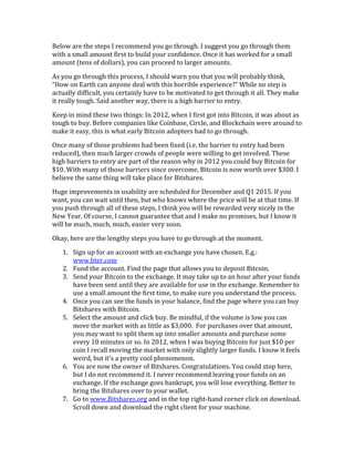 Below	
  are	
  the	
  steps	
  I	
  recommend	
  you	
  go	
  through.	
  I	
  suggest	
  you	
  go	
  through	
  them	
  
with	
  a	
  small	
  amount	
  first	
  to	
  build	
  your	
  confidence.	
  Once	
  it	
  has	
  worked	
  for	
  a	
  small	
  
amount	
  (tens	
  of	
  dollars),	
  you	
  can	
  proceed	
  to	
  larger	
  amounts.	
  	
  
As	
  you	
  go	
  through	
  this	
  process,	
  I	
  should	
  warn	
  you	
  that	
  you	
  will	
  probably	
  think,	
  
“How	
  on	
  Earth	
  can	
  anyone	
  deal	
  with	
  this	
  horrible	
  experience?”	
  While	
  no	
  step	
  is	
  
actually	
  difficult,	
  you	
  certainly	
  have	
  to	
  be	
  motivated	
  to	
  get	
  through	
  it	
  all.	
  They	
  make	
  
it	
  really	
  tough.	
  Said	
  another	
  way,	
  there	
  is	
  a	
  high	
  barrier	
  to	
  entry.	
  
Keep	
  in	
  mind	
  these	
  two	
  things:	
  In	
  2012,	
  when	
  I	
  first	
  got	
  into	
  Bitcoin,	
  it	
  was	
  about	
  as	
  
tough	
  to	
  buy.	
  Before	
  companies	
  like	
  Coinbase,	
  Circle,	
  and	
  Blockchain	
  were	
  around	
  to	
  
make	
  it	
  easy,	
  this	
  is	
  what	
  early	
  Bitcoin	
  adopters	
  had	
  to	
  go	
  through.	
  
Once	
  many	
  of	
  those	
  problems	
  had	
  been	
  fixed	
  (i.e.	
  the	
  barrier	
  to	
  entry	
  had	
  been	
  
reduced),	
  then	
  much	
  larger	
  crowds	
  of	
  people	
  were	
  willing	
  to	
  get	
  involved.	
  These	
  
high	
  barriers	
  to	
  entry	
  are	
  part	
  of	
  the	
  reason	
  why	
  in	
  2012	
  you	
  could	
  buy	
  Bitcoin	
  for	
  
$10.	
  With	
  many	
  of	
  those	
  barriers	
  since	
  overcome,	
  Bitcoin	
  is	
  now	
  worth	
  over	
  $300.	
  I	
  
believe	
  the	
  same	
  thing	
  will	
  take	
  place	
  for	
  Bitshares.	
  
Huge	
  improvements	
  in	
  usability	
  are	
  scheduled	
  for	
  December	
  and	
  Q1	
  2015.	
  If	
  you	
  
want,	
  you	
  can	
  wait	
  until	
  then,	
  but	
  who	
  knows	
  where	
  the	
  price	
  will	
  be	
  at	
  that	
  time.	
  If	
  
you	
  push	
  through	
  all	
  of	
  these	
  steps,	
  I	
  think	
  you	
  will	
  be	
  rewarded	
  very	
  nicely	
  in	
  the	
  
New	
  Year.	
  Of	
  course,	
  I	
  cannot	
  guarantee	
  that	
  and	
  I	
  make	
  no	
  promises,	
  but	
  I	
  know	
  it	
  
will	
  be	
  much,	
  much,	
  much,	
  easier	
  very	
  soon.	
  
Okay,	
  here	
  are	
  the	
  lengthy	
  steps	
  you	
  have	
  to	
  go	
  through	
  at	
  the	
  moment.	
  
1. Sign	
  up	
  for	
  an	
  account	
  with	
  an	
  exchange	
  you	
  have	
  chosen.	
  E.g.:	
  
www.bter.com	
  
2. Fund	
  the	
  account.	
  Find	
  the	
  page	
  that	
  allows	
  you	
  to	
  deposit	
  Bitcoin.	
  	
  
3. Send	
  your	
  Bitcoin	
  to	
  the	
  exchange.	
  It	
  may	
  take	
  up	
  to	
  an	
  hour	
  after	
  your	
  funds	
  
have	
  been	
  sent	
  until	
  they	
  are	
  available	
  for	
  use	
  in	
  the	
  exchange.	
  Remember	
  to	
  
use	
  a	
  small	
  amount	
  the	
  first	
  time,	
  to	
  make	
  sure	
  you	
  understand	
  the	
  process.	
  
4. Once	
  you	
  can	
  see	
  the	
  funds	
  in	
  your	
  balance,	
  find	
  the	
  page	
  where	
  you	
  can	
  buy	
  
Bitshares	
  with	
  Bitcoin.	
  
5. Select	
  the	
  amount	
  and	
  click	
  buy.	
  Be	
  mindful,	
  if	
  the	
  volume	
  is	
  low	
  you	
  can	
  
move	
  the	
  market	
  with	
  as	
  little	
  as	
  $3,000.	
  	
  For	
  purchases	
  over	
  that	
  amount,	
  
you	
  may	
  want	
  to	
  split	
  them	
  up	
  into	
  smaller	
  amounts	
  and	
  purchase	
  some	
  
every	
  10	
  minutes	
  or	
  so.	
  In	
  2012,	
  when	
  I	
  was	
  buying	
  Bitcoin	
  for	
  just	
  $10	
  per	
  
coin	
  I	
  recall	
  moving	
  the	
  market	
  with	
  only	
  slightly	
  larger	
  funds.	
  I	
  know	
  it	
  feels	
  
weird,	
  but	
  it’s	
  a	
  pretty	
  cool	
  phenomenon.	
  
6. You	
  are	
  now	
  the	
  owner	
  of	
  Bitshares.	
  Congratulations.	
  You	
  could	
  stop	
  here,	
  
but	
  I	
  do	
  not	
  recommend	
  it.	
  I	
  never	
  recommend	
  leaving	
  your	
  funds	
  on	
  an	
  
exchange.	
  If	
  the	
  exchange	
  goes	
  bankrupt,	
  you	
  will	
  lose	
  everything.	
  Better	
  to	
  
bring	
  the	
  Bitshares	
  over	
  to	
  your	
  wallet.	
  	
  
7. Go	
  to	
  www.Bitshares.org	
  and	
  in	
  the	
  top	
  right-­‐hand	
  corner	
  click	
  on	
  download.	
  
Scroll	
  down	
  and	
  download	
  the	
  right	
  client	
  for	
  your	
  machine.	
  
 