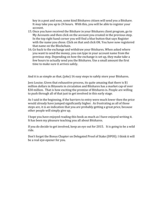 key	
  in	
  a	
  post	
  and	
  soon,	
  some	
  kind	
  Bitshares	
  citizen	
  will	
  send	
  you	
  a	
  Bitshare.	
  
It	
  may	
  take	
  you	
  up	
  to	
  24	
  hours.	
  	
  With	
  this,	
  you	
  will	
  be	
  able	
  to	
  register	
  your	
  
account.	
  
15. Once	
  you	
  have	
  received	
  the	
  Bitshare	
  in	
  your	
  Bitshares	
  client	
  program,	
  go	
  to	
  
My	
  Accounts	
  and	
  then	
  click	
  on	
  the	
  account	
  you	
  created	
  in	
  the	
  previous	
  step.	
  
In	
  the	
  top	
  right	
  hand	
  corner	
  you	
  will	
  find	
  a	
  blue	
  button	
  that	
  says	
  Register	
  
with	
  the	
  name	
  you	
  chose.	
  Click	
  on	
  that	
  and	
  click	
  OK.	
  You	
  have	
  now	
  registered	
  
that	
  name	
  on	
  the	
  Blockchain.	
  
16. Go	
  back	
  to	
  the	
  exchange	
  and	
  withdraw	
  your	
  Bitshares.	
  When	
  asked	
  where	
  
you	
  want	
  to	
  send	
  the	
  money,	
  you	
  can	
  type	
  in	
  your	
  account	
  name	
  from	
  the	
  
previous	
  step.	
  Depending	
  on	
  how	
  the	
  exchange	
  is	
  set	
  up,	
  they	
  make	
  take	
  a	
  
few	
  hours	
  to	
  actually	
  send	
  you	
  the	
  Bitshares.	
  Use	
  a	
  small	
  amount	
  the	
  first	
  
time	
  to	
  make	
  sure	
  it	
  arrives	
  safely.	
  
	
  
And	
  it	
  is	
  as	
  simple	
  as	
  that.	
  (joke)	
  16	
  easy	
  steps	
  to	
  safely	
  store	
  your	
  Bitshares.	
  	
  
Jeez	
  Louise.	
  Given	
  that	
  exhaustive	
  process,	
  its	
  quite	
  amazing	
  that	
  there	
  is	
  $1	
  
million	
  dollars	
  in	
  Bitassets	
  in	
  circulation	
  and	
  Bitshares	
  has	
  a	
  market	
  cap	
  of	
  over	
  
$30	
  million.	
  	
  That	
  is	
  how	
  exciting	
  the	
  promise	
  of	
  Bitshares	
  is.	
  People	
  are	
  willing	
  
to	
  push	
  through	
  all	
  of	
  that	
  just	
  to	
  get	
  involved	
  in	
  this	
  early	
  stage.	
  
As	
  I	
  said	
  in	
  the	
  beginning,	
  if	
  the	
  barriers	
  to	
  entry	
  were	
  much	
  lower	
  then	
  the	
  price	
  
would	
  already	
  have	
  jumped	
  significantly	
  higher.	
  	
  As	
  frustrating	
  as	
  all	
  of	
  those	
  
steps	
  are,	
  it	
  is	
  an	
  indication	
  that	
  you	
  are	
  probably	
  getting	
  a	
  great	
  price,	
  because	
  
other	
  people	
  will	
  simply	
  give	
  up.	
  
I	
  hope	
  you	
  have	
  enjoyed	
  reading	
  this	
  book	
  as	
  much	
  as	
  I	
  have	
  enjoyed	
  writing	
  it.	
  
It	
  has	
  been	
  my	
  pleasure	
  teaching	
  you	
  all	
  about	
  Bitshares.	
  	
  
If	
  you	
  do	
  decide	
  to	
  get	
  involved,	
  keep	
  an	
  eye	
  out	
  for	
  2015.	
  	
  	
  It	
  is	
  going	
  to	
  be	
  a	
  wild	
  
ride.	
  	
  	
  
Don’t	
  forget	
  the	
  Bonus	
  Chapter	
  on	
  Delegated	
  Proof	
  of	
  Stake	
  (DPOS).	
  I	
  think	
  it	
  will	
  
be	
  a	
  real	
  eye-­‐opener	
  for	
  you.	
  
	
  
	
  
 
