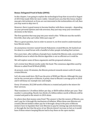 Bonus:	
  Delegated	
  Proof	
  of	
  Stake	
  (DPOS)	
  
In	
  this	
  chapter,	
  I	
  am	
  going	
  to	
  explain	
  the	
  technological	
  leap	
  that	
  occurred	
  in	
  August	
  
of	
  2014	
  that	
  made	
  DACs	
  far	
  more	
  viable.	
  I	
  should	
  warn	
  you	
  that	
  this	
  bonus	
  chapter	
  
may	
  get	
  a	
  bit	
  technical,	
  so	
  if	
  you	
  are	
  not	
  interested	
  in	
  the	
  technicalities	
  of	
  it	
  all,	
  then	
  
you	
  may	
  want	
  to	
  skip	
  over	
  it.	
  
However,	
  there	
  is	
  good	
  reason	
  to	
  become	
  familiar	
  with	
  these	
  concepts	
  –	
  depending	
  
on	
  your	
  personal	
  opinion	
  and	
  risk-­‐aversion,	
  they	
  just	
  may	
  sway	
  your	
  investment	
  
decisions	
  in	
  the	
  future.	
  
The	
  first	
  question	
  that	
  may	
  pop	
  into	
  your	
  mind	
  is	
  this:	
  “If	
  Bitcoin	
  was	
  the	
  world’s	
  
first	
  DAC,	
  then	
  why	
  can’t	
  other	
  DACs	
  just	
  copy	
  it?”	
  
This	
  is	
  a	
  great	
  question,	
  but	
  in	
  order	
  to	
  answer	
  it,	
  we	
  first	
  need	
  to	
  understand	
  just	
  
how	
  Bitcoin	
  works.	
  
An	
  anonymous	
  inventor	
  named	
  Satoshi	
  Nakamoto	
  created	
  Bitcoin.	
  He	
  hashed	
  out	
  
his	
  ideas	
  in	
  a	
  small	
  forum	
  with	
  a	
  handful	
  of	
  other	
  people	
  including	
  Dan	
  Larimer.	
  
Five	
  years	
  later,	
  after	
  millions	
  of	
  people	
  have	
  studied	
  the	
  Bitcoin	
  code,	
  several	
  have	
  
identified	
  areas	
  in	
  which	
  the	
  Bitcoin	
  algorithm	
  is	
  not	
  as	
  efficient	
  as	
  it	
  could	
  be.	
  	
  
We	
  will	
  explore	
  some	
  of	
  these	
  arguments	
  and	
  the	
  proposed	
  solutions.	
  
Let’s	
  review	
  how	
  Bitcoin	
  works	
  under	
  the	
  hood.	
  The	
  consensus	
  algorithm	
  used	
  by	
  
Bitcoin	
  is	
  called	
  Proof	
  Of	
  Work	
  (POW).	
  
At	
  present,	
  every	
  10	
  minutes,	
  the	
  Bitcoin	
  protocol	
  rewards	
  miners	
  with	
  25	
  newly	
  
created	
  Bitcoin.	
  
Let’s	
  do	
  some	
  math	
  here.	
  We’ll	
  use	
  the	
  price	
  of	
  $500	
  per	
  Bitcoin.	
  Although	
  this	
  may	
  
not	
  be	
  the	
  current	
  price	
  of	
  Bitcoin,	
  it	
  pretty	
  close	
  to	
  Bitcoin’s	
  average	
  price	
  in	
  2014	
  
and	
  it	
  will	
  keep	
  our	
  example	
  nice	
  and	
  simple.	
  	
  
Every	
  10	
  minutes,	
  $12,500	
  worth	
  of	
  Bitcoin	
  is	
  created	
  and	
  paid	
  to	
  the	
  miners	
  for	
  
their	
  services.	
  
That	
  translates	
  to	
  1.8	
  million	
  dollars	
  per	
  day,	
  or	
  $650	
  million	
  dollars	
  per	
  year.	
  That	
  
number	
  is	
  astounding.	
  Nearly	
  two-­‐thirds	
  of	
  a	
  billion	
  dollars	
  worth	
  of	
  Bitcoin	
  will	
  be	
  
created	
  and	
  paid	
  to	
  the	
  miners	
  in	
  2014	
  alone.	
  
So	
  where	
  does	
  that	
  money	
  come	
  from?	
  The	
  answer	
  is	
  that	
  the	
  owners	
  of	
  Bitcoin,	
  you	
  
and	
  I,	
  pay	
  for	
  it	
  through	
  the	
  mechanism	
  of	
  inflation.	
  When	
  those	
  new	
  Bitcoins	
  are	
  
created,	
  Bitcoin	
  holders	
  either	
  pay	
  for	
  it	
  through	
  a	
  drop	
  in	
  the	
  price	
  of	
  Bitcoin	
  
(miners	
  have	
  to	
  liquidate	
  their	
  new	
  Bitcoins	
  to	
  pay	
  for	
  mining	
  rigs	
  and	
  electricity),	
  
or	
  through	
  the	
  fact	
  that	
  the	
  price	
  of	
  our	
  Bitcoin	
  doesn’t	
  increase	
  as	
  fast	
  as	
  it	
  would	
  
have	
  if	
  those	
  miners	
  keeping	
  Bitcoin	
  had	
  to	
  buy	
  them	
  on	
  the	
  open	
  market.	
  
 