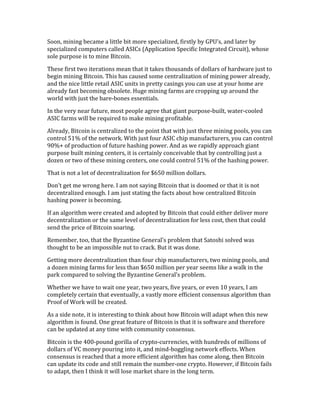 Soon,	
  mining	
  became	
  a	
  little	
  bit	
  more	
  specialized,	
  firstly	
  by	
  GPU’s,	
  and	
  later	
  by	
  
specialized	
  computers	
  called	
  ASICs	
  (Application	
  Specific	
  Integrated	
  Circuit),	
  whose	
  
sole	
  purpose	
  is	
  to	
  mine	
  Bitcoin.	
  	
  
These	
  first	
  two	
  iterations	
  mean	
  that	
  it	
  takes	
  thousands	
  of	
  dollars	
  of	
  hardware	
  just	
  to	
  
begin	
  mining	
  Bitcoin.	
  This	
  has	
  caused	
  some	
  centralization	
  of	
  mining	
  power	
  already,	
  
and	
  the	
  nice	
  little	
  retail	
  ASIC	
  units	
  in	
  pretty	
  casings	
  you	
  can	
  use	
  at	
  your	
  home	
  are	
  
already	
  fast	
  becoming	
  obsolete.	
  Huge	
  mining	
  farms	
  are	
  cropping	
  up	
  around	
  the	
  
world	
  with	
  just	
  the	
  bare-­‐bones	
  essentials.	
  	
  	
  
In	
  the	
  very	
  near	
  future,	
  most	
  people	
  agree	
  that	
  giant	
  purpose-­‐built,	
  water-­‐cooled	
  
ASIC	
  farms	
  will	
  be	
  required	
  to	
  make	
  mining	
  profitable.	
  
Already,	
  Bitcoin	
  is	
  centralized	
  to	
  the	
  point	
  that	
  with	
  just	
  three	
  mining	
  pools,	
  you	
  can	
  
control	
  51%	
  of	
  the	
  network.	
  With	
  just	
  four	
  ASIC	
  chip	
  manufacturers,	
  you	
  can	
  control	
  
90%+	
  of	
  production	
  of	
  future	
  hashing	
  power.	
  And	
  as	
  we	
  rapidly	
  approach	
  giant	
  
purpose	
  built	
  mining	
  centers,	
  it	
  is	
  certainly	
  conceivable	
  that	
  by	
  controlling	
  just	
  a	
  
dozen	
  or	
  two	
  of	
  these	
  mining	
  centers,	
  one	
  could	
  control	
  51%	
  of	
  the	
  hashing	
  power.	
  
That	
  is	
  not	
  a	
  lot	
  of	
  decentralization	
  for	
  $650	
  million	
  dollars.	
  
Don’t	
  get	
  me	
  wrong	
  here.	
  I	
  am	
  not	
  saying	
  Bitcoin	
  that	
  is	
  doomed	
  or	
  that	
  it	
  is	
  not	
  
decentralized	
  enough.	
  I	
  am	
  just	
  stating	
  the	
  facts	
  about	
  how	
  centralized	
  Bitcoin	
  
hashing	
  power	
  is	
  becoming.	
  	
  
If	
  an	
  algorithm	
  were	
  created	
  and	
  adopted	
  by	
  Bitcoin	
  that	
  could	
  either	
  deliver	
  more	
  
decentralization	
  or	
  the	
  same	
  level	
  of	
  decentralization	
  for	
  less	
  cost,	
  then	
  that	
  could	
  
send	
  the	
  price	
  of	
  Bitcoin	
  soaring.	
  
Remember,	
  too,	
  that	
  the	
  Byzantine	
  General’s	
  problem	
  that	
  Satoshi	
  solved	
  was	
  
thought	
  to	
  be	
  an	
  impossible	
  nut	
  to	
  crack.	
  But	
  it	
  was	
  done.	
  	
  	
  	
  
Getting	
  more	
  decentralization	
  than	
  four	
  chip	
  manufacturers,	
  two	
  mining	
  pools,	
  and	
  
a	
  dozen	
  mining	
  farms	
  for	
  less	
  than	
  $650	
  million	
  per	
  year	
  seems	
  like	
  a	
  walk	
  in	
  the	
  
park	
  compared	
  to	
  solving	
  the	
  Byzantine	
  General’s	
  problem.	
  
Whether	
  we	
  have	
  to	
  wait	
  one	
  year,	
  two	
  years,	
  five	
  years,	
  or	
  even	
  10	
  years,	
  I	
  am	
  
completely	
  certain	
  that	
  eventually,	
  a	
  vastly	
  more	
  efficient	
  consensus	
  algorithm	
  than	
  
Proof	
  of	
  Work	
  will	
  be	
  created.	
  
As	
  a	
  side	
  note,	
  it	
  is	
  interesting	
  to	
  think	
  about	
  how	
  Bitcoin	
  will	
  adapt	
  when	
  this	
  new	
  
algorithm	
  is	
  found.	
  One	
  great	
  feature	
  of	
  Bitcoin	
  is	
  that	
  it	
  is	
  software	
  and	
  therefore	
  
can	
  be	
  updated	
  at	
  any	
  time	
  with	
  community	
  consensus.	
  
Bitcoin	
  is	
  the	
  400-­‐pound	
  gorilla	
  of	
  crypto-­‐currencies,	
  with	
  hundreds	
  of	
  millions	
  of	
  
dollars	
  of	
  VC	
  money	
  pouring	
  into	
  it,	
  and	
  mind-­‐boggling	
  network	
  effects.	
  When	
  
consensus	
  is	
  reached	
  that	
  a	
  more	
  efficient	
  algorithm	
  has	
  come	
  along,	
  then	
  Bitcoin	
  
can	
  update	
  its	
  code	
  and	
  still	
  remain	
  the	
  number-­‐one	
  crypto.	
  However,	
  if	
  Bitcoin	
  fails	
  
to	
  adapt,	
  then	
  I	
  think	
  it	
  will	
  lose	
  market	
  share	
  in	
  the	
  long	
  term.	
  
 