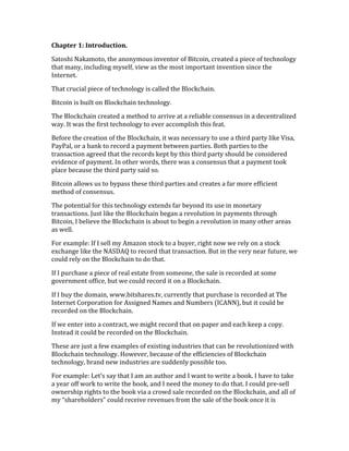 Chapter	
  1:	
  Introduction.	
  	
  
Satoshi	
  Nakamoto,	
  the	
  anonymous	
  inventor	
  of	
  Bitcoin,	
  created	
  a	
  piece	
  of	
  technology	
  
that	
  many,	
  including	
  myself,	
  view	
  as	
  the	
  most	
  important	
  invention	
  since	
  the	
  
Internet.	
  
That	
  crucial	
  piece	
  of	
  technology	
  is	
  called	
  the	
  Blockchain.	
  
Bitcoin	
  is	
  built	
  on	
  Blockchain	
  technology.	
  
The	
  Blockchain	
  created	
  a	
  method	
  to	
  arrive	
  at	
  a	
  reliable	
  consensus	
  in	
  a	
  decentralized	
  
way.	
  It	
  was	
  the	
  first	
  technology	
  to	
  ever	
  accomplish	
  this	
  feat.	
  	
  
Before	
  the	
  creation	
  of	
  the	
  Blockchain,	
  it	
  was	
  necessary	
  to	
  use	
  a	
  third	
  party	
  like	
  Visa,	
  
PayPal,	
  or	
  a	
  bank	
  to	
  record	
  a	
  payment	
  between	
  parties.	
  Both	
  parties	
  to	
  the	
  
transaction	
  agreed	
  that	
  the	
  records	
  kept	
  by	
  this	
  third	
  party	
  should	
  be	
  considered	
  
evidence	
  of	
  payment.	
  In	
  other	
  words,	
  there	
  was	
  a	
  consensus	
  that	
  a	
  payment	
  took	
  
place	
  because	
  the	
  third	
  party	
  said	
  so.	
  
Bitcoin	
  allows	
  us	
  to	
  bypass	
  these	
  third	
  parties	
  and	
  creates	
  a	
  far	
  more	
  efficient	
  
method	
  of	
  consensus.	
  
The	
  potential	
  for	
  this	
  technology	
  extends	
  far	
  beyond	
  its	
  use	
  in	
  monetary	
  
transactions.	
  Just	
  like	
  the	
  Blockchain	
  began	
  a	
  revolution	
  in	
  payments	
  through	
  
Bitcoin,	
  I	
  believe	
  the	
  Blockchain	
  is	
  about	
  to	
  begin	
  a	
  revolution	
  in	
  many	
  other	
  areas	
  
as	
  well.	
  
For	
  example:	
  If	
  I	
  sell	
  my	
  Amazon	
  stock	
  to	
  a	
  buyer,	
  right	
  now	
  we	
  rely	
  on	
  a	
  stock	
  
exchange	
  like	
  the	
  NASDAQ	
  to	
  record	
  that	
  transaction.	
  But	
  in	
  the	
  very	
  near	
  future,	
  we	
  
could	
  rely	
  on	
  the	
  Blockchain	
  to	
  do	
  that.	
  
If	
  I	
  purchase	
  a	
  piece	
  of	
  real	
  estate	
  from	
  someone,	
  the	
  sale	
  is	
  recorded	
  at	
  some	
  
government	
  office,	
  but	
  we	
  could	
  record	
  it	
  on	
  a	
  Blockchain.	
  
If	
  I	
  buy	
  the	
  domain,	
  www.bitshares.tv,	
  currently	
  that	
  purchase	
  is	
  recorded	
  at	
  The	
  
Internet	
  Corporation	
  for	
  Assigned	
  Names	
  and	
  Numbers	
  (ICANN),	
  but	
  it	
  could	
  be	
  
recorded	
  on	
  the	
  Blockchain.	
  
If	
  we	
  enter	
  into	
  a	
  contract,	
  we	
  might	
  record	
  that	
  on	
  paper	
  and	
  each	
  keep	
  a	
  copy.	
  
Instead	
  it	
  could	
  be	
  recorded	
  on	
  the	
  Blockchain.	
  	
  
These	
  are	
  just	
  a	
  few	
  examples	
  of	
  existing	
  industries	
  that	
  can	
  be	
  revolutionized	
  with	
  
Blockchain	
  technology.	
  However,	
  because	
  of	
  the	
  efficiencies	
  of	
  Blockchain	
  
technology,	
  brand	
  new	
  industries	
  are	
  suddenly	
  possible	
  too.	
  
For	
  example:	
  Let’s	
  say	
  that	
  I	
  am	
  an	
  author	
  and	
  I	
  want	
  to	
  write	
  a	
  book.	
  I	
  have	
  to	
  take	
  
a	
  year	
  off	
  work	
  to	
  write	
  the	
  book,	
  and	
  I	
  need	
  the	
  money	
  to	
  do	
  that.	
  I	
  could	
  pre-­‐sell	
  
ownership	
  rights	
  to	
  the	
  book	
  via	
  a	
  crowd	
  sale	
  recorded	
  on	
  the	
  Blockchain,	
  and	
  all	
  of	
  
my	
  “shareholders”	
  could	
  receive	
  revenues	
  from	
  the	
  sale	
  of	
  the	
  book	
  once	
  it	
  is	
  
 