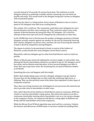 seconds	
  instead	
  of	
  10	
  seconds.	
  No	
  serious	
  harm	
  done.	
  The	
  malicious	
  or	
  tardy	
  
delegates	
  behavior	
  is	
  publically	
  available	
  and	
  the	
  community	
  can	
  vote	
  them	
  out	
  
quickly	
  and	
  easily.	
  This	
  would	
  result	
  in	
  the	
  delegate	
  losing	
  their	
  income	
  as	
  delegates	
  
with	
  no	
  potential	
  upside.	
  
Built	
  into	
  the	
  client	
  is	
  a	
  voting	
  system.	
  Every	
  owner	
  of	
  Bitshares	
  votes	
  to	
  create	
  a	
  
panel	
  of	
  101	
  delegates	
  who	
  take	
  turns	
  creating	
  blocks.	
  
The	
  number	
  101	
  is	
  arbitrary.	
  The	
  community	
  could	
  allow	
  more	
  delegates	
  for	
  more	
  
decentralization,	
  but	
  their	
  costs	
  would	
  go	
  up.	
  They	
  could	
  also	
  reduce	
  costs	
  at	
  the	
  
expense	
  of	
  decentralization	
  by	
  having	
  less	
  than	
  101	
  delegates.	
  101	
  is	
  the	
  first	
  
attempt	
  at	
  that	
  sweet	
  spot	
  and	
  can	
  be	
  changed	
  by	
  the	
  community	
  at	
  a	
  later	
  time.	
  
So	
  the	
  30,000-­‐foot	
  view	
  is	
  that	
  because	
  the	
  number	
  of	
  delegate	
  positions	
  is	
  limited,	
  
delegates	
  actually	
  compete	
  against	
  one	
  another	
  for	
  the	
  job.	
  By	
  voluntarily	
  lowering	
  
their	
  salaries,	
  delegates	
  can	
  attract	
  votes,	
  and	
  thus,	
  the	
  cost	
  of	
  securing	
  the	
  network	
  
is	
  kept	
  in	
  check	
  by	
  competition	
  among	
  delegates.	
  
The	
  degree	
  to	
  which	
  it	
  is	
  decentralized	
  is	
  firmly	
  in	
  control	
  of	
  the	
  holders	
  of	
  
Bitshares,	
  as	
  they	
  decide	
  how	
  many	
  delegates	
  can	
  be	
  block	
  creators.	
  
Meanwhile,	
  nefarious	
  delegates	
  get	
  no	
  value	
  from	
  bad	
  behavior	
  and	
  are	
  voted	
  out	
  
quickly.	
  
Where	
  as	
  Bitcoin	
  pays	
  miners	
  by	
  inflating	
  the	
  currency	
  supply,	
  or	
  said	
  another	
  way,	
  
diluting	
  the	
  Bitcoin	
  shareholders,	
  Bitshares	
  can	
  afford	
  to	
  pay	
  its	
  101	
  delegates	
  out	
  of	
  
fees	
  alone,	
  and	
  no	
  dilution	
  need	
  take	
  place.	
  In	
  fact,	
  because	
  delegates	
  can	
  offer	
  to	
  
lower	
  their	
  pay	
  to	
  get	
  more	
  votes,	
  the	
  remaining	
  fees	
  are	
  paid	
  to	
  Bitshares	
  holders	
  
as	
  dividends.	
  
Something	
  else	
  very	
  cool	
  happens	
  with	
  this	
  model.	
  
Rather	
  than	
  simply	
  taking	
  a	
  pay	
  cut	
  to	
  be	
  a	
  delegate,	
  delegates	
  may	
  get	
  voted	
  in	
  
because	
  they	
  use	
  the	
  delegate	
  pay	
  on	
  other	
  tasks	
  like	
  marketing,	
  legal	
  work,	
  or	
  
lobbying.	
  They	
  can	
  thus	
  perform	
  some	
  of	
  the	
  duties	
  that	
  employees	
  of	
  other	
  types	
  of	
  
companies	
  would	
  do.	
  
Thus,	
  there	
  are	
  strong	
  incentives	
  for	
  all	
  delegates	
  to	
  not	
  just	
  secure	
  the	
  network,	
  but	
  
also	
  to	
  provide	
  value	
  to	
  shareholders	
  in	
  other	
  ways.	
  
Also,	
  rather	
  than	
  the	
  ad-­‐hoc	
  fashion	
  in	
  which	
  Bitcoin	
  comes	
  to	
  consensus,	
  DPOS	
  has	
  
a	
  built	
  in,	
  real-­‐time	
  shareholder	
  voting	
  system.	
  This	
  allows	
  the	
  system	
  to	
  act	
  like	
  a	
  
continuous	
  shareholder	
  meeting	
  where	
  shareholders	
  vote	
  in	
  or	
  out	
  various	
  changes	
  
to	
  the	
  company’s	
  charter.	
  As	
  compared	
  with	
  Bitcoin,	
  voting	
  rights	
  in	
  BitShares	
  are	
  
firmly	
  with	
  the	
  shareholders	
  and	
  not	
  the	
  employees.	
  
While	
  the	
  Bitcoin	
  Proof	
  Of	
  Work	
  algorithm	
  may	
  work	
  well	
  for	
  a	
  currency,	
  I	
  believe	
  
the	
  features	
  and	
  efficiencies	
  of	
  DPOS	
  make	
  it	
  a	
  lot	
  more	
  suitable	
  for	
  building	
  DACs.	
  	
  
 